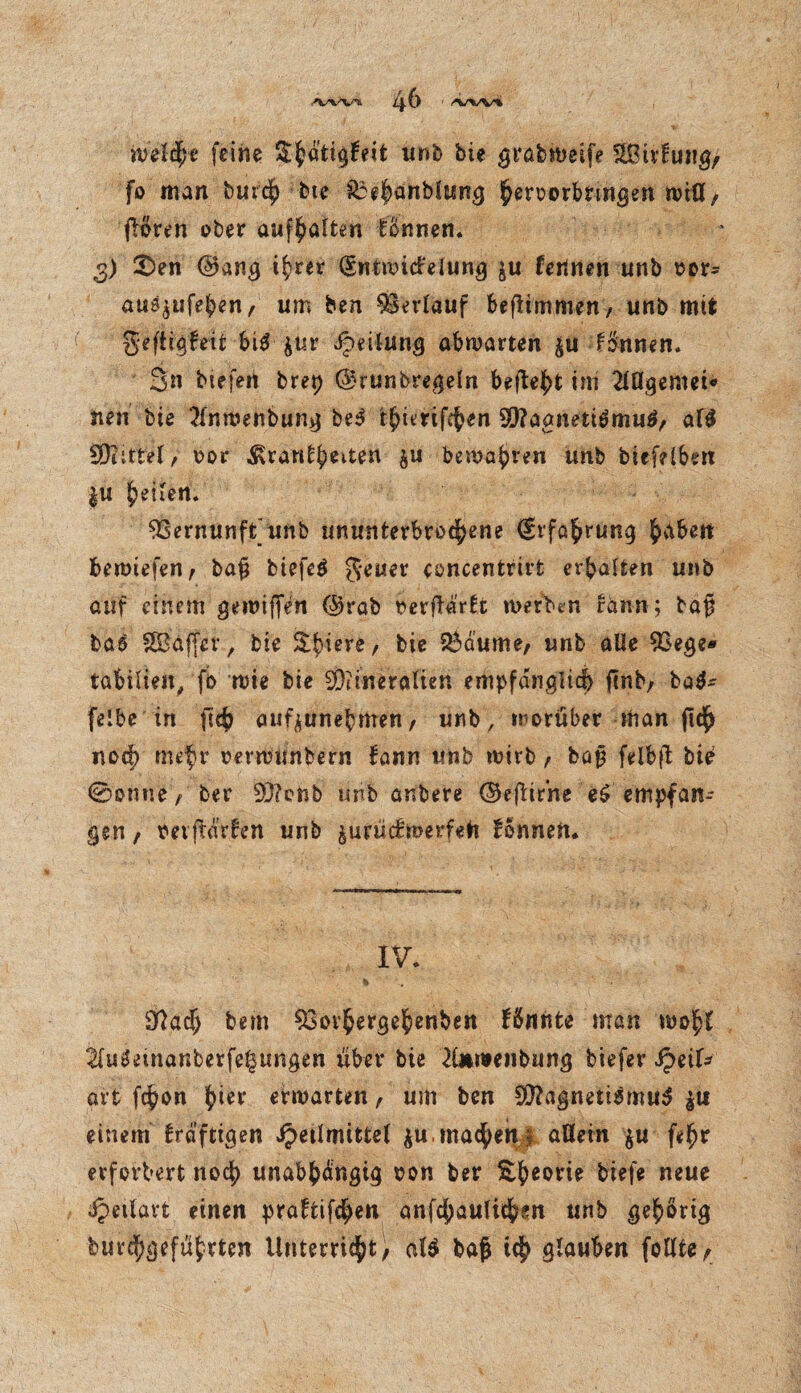 welche feine ShA’ttgEeit unb bie grabweife Sßirfuiig, fo man burch bte &3ebanblung ^eruorbtmgen will/ floren ober aufhalfcen Tonnen. 3) £>en ©ang t^rer (Snimidelung $u fertnen unb oor- auä^ufeben, um ben 93evlauf beflimmen, unb mit fjeftigfeit hif jur Jpälung ahwatten ju f&tnen. 3n tiefen brep ©runbregeln befielt im 2lflgemet« neu bie tfnwenbung beS t^itrif^en SQ?aanetiömu^ al$ bittet/ oor Startzeiten &u bemalten tmb biefelben |u feilen. Vernunft'unb ununterbrochene (Stfahrung beimefen, bajä btefcö geuer eoncentrirt erhalten unb auf einem gewiffen ©rab oerftartc werben rann ; bap baö SBäffev, bie Obrere, bie $$dume; tmb alle 9oege* tabilieit, fo wie bie Mineralien empfänglich jlnb; ba$* felbe in ftc^ aufjunebmen; unb, worüber man ftd^ noch mefr oerwunbern fann unb wirb f bajj fdbft bte @onue / ber Monb unb anbere ©ejUrne e£ empfan¬ gen , mftdden unb jurüdmerfefc Tonnen. IV. 9Qadj bem $3ovhergehenben fännfce man wohl ^luSeinanberfe^ungen über bie 2ü*wenbung tiefer Jpeif* art fchon hier erwarten, um ben Magnetismus £u einem Irafttgen Heilmittel $u, machen; allein $u fehr erforbert noch unabhängig oon ber ^^eorte tiefe neue ipeilavt einen praftifchen anfchaulichen unb gehörig burchgefübrtcn Unterricht; al$ baf$ ich Stuben feilte^