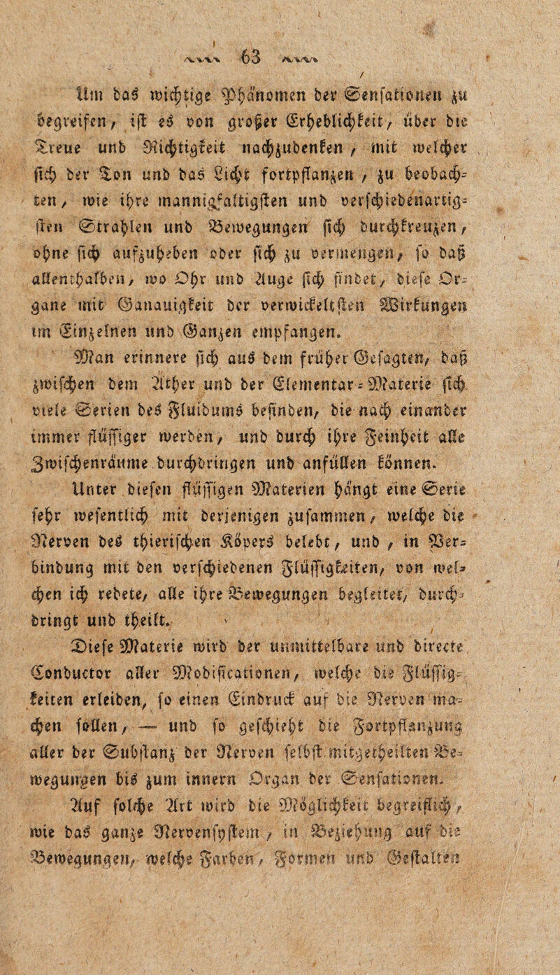 I (\VV\ / Um baS mistige ^3f;anomen bei* @enfatione-n ftu begreifen, ijt eS oon großer (Erheblichkeit, über bie gveue unb 9?ichtigfeit »öc^^ibenfen , mit meiner fid? ber %on unb bcs Oic^t fortpjTan&en , $u beobach¬ ten, wie i^re manni&faltigjlen unb oerfchiebenartig; ften 0trablen unb Bewegungen ftd; burc|)h’eu^n, ohne jidj> auf^uheben ober fi$ ifu vermengen, fo ba|$ aUenthafben, wo Ohr unb 2luge (ich fmbet, biefe Or¬ gane mit ©anauigfeifc ber oetmideUjlett SBirfttngen tm (Einzelnen unb (Uan^en empfangen» ED?an erinnere fid) aus bem früher ©efagtai, bafj ^mifdhen bem 2Uher unb ber (Elementar ;93?aterie fid). otele (Serien beS §Uubums befinben, bie nach eincrnber immer fluffiger werben, unb burch ihr« §einh«ik alle 3wifchenrönme burchbvingen unb anfüßen können. Unter biefen fliifftgen Materien h^ngt eine @em fehr wefentlich mit berjenigen giifammen, weiche bie Heroen beö thiertfch-en ^öper-S belebt, unb , in 53er- binbung mit ben t>erfd)iebenen glüfftgEeiten, con mef» chen ich rebete, aße ihre Bewegungen begleitet, burcp7 bringt unb theilfc. £>iefe Materie wirb ber unmittelbare unb birecte (Eonbuctor aller 33ioblfkaÜ0nen, welch« bie glupg-, feiten erleiben, fo einen (Einbruch aur bie Oleroen nia- chen faßen, — unb fo gefehlt bie gortpffgn^ung aßer ber 0ubflan£ ber Serben fefb^mttgetheift«ri%e^ wegungen bis jum innern Organ ber .0enfationert* 2fuf foUfie Tlrt wirb bie 33?ogtid;keit begmflid) wie baS gan^e 9'temnfpjtem , in Beziehung auf bie Bewegungen, welche gavben, gönnen unb ©eftaiten