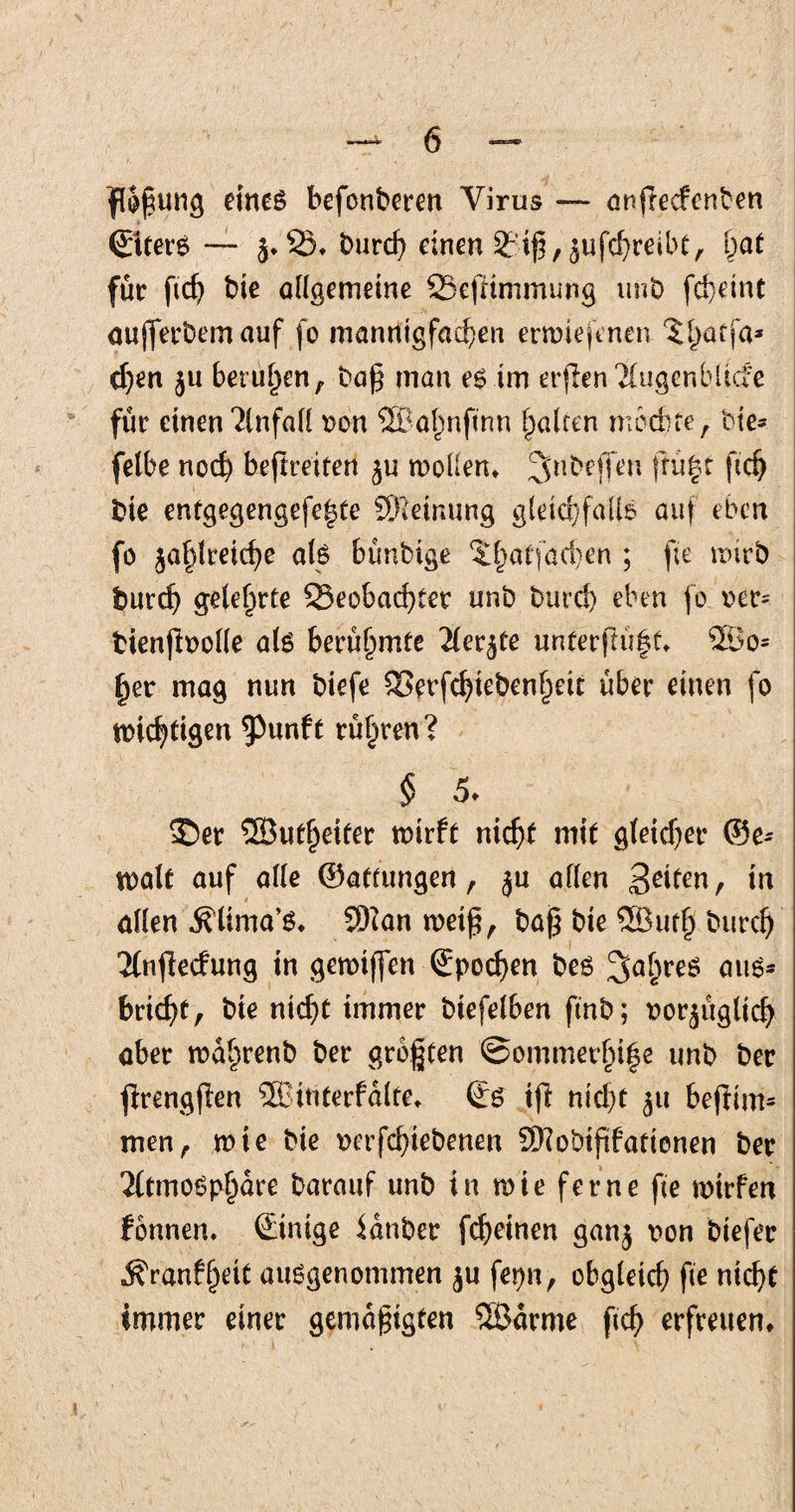 floßung eines befonberen Virus — anflecfenben ©ttet’S — z»2)* burch einen 3?iß,zufd;)reibt, !)at für ftch bie allgemeine SSefHmmung unb fcpeint aufferbemauf fo mannigfachen ernriefenen $hütia* cf)en ju befugen , baß man es im erjlen Tbugenbltcfc für einen Anfafl von ©ahnftnn fairen mochte, bie* fetbe noch befreiten zu wollen* jtü|t ftd) bie entgegengefehte SFieinung gleichfalls auf eben fo zahlreiche als bünbige ^hatfacpen ; fie wirb burch gelehrte 23eobad)tet unb burch eben fo ver= bienftvofle als berühmte Aerzte unter|1ü|t* ©o= her mag nun biefe SSerfchiebenheit über einen fo «richtigen ^Punft rühren? § 5♦ ®er ©uthriter wirft nicht mit gleicher @e- tvalt auf alle ©attungen, ju affen Seiten, in affen .^lima’s* Sftan weiß, baß bie ©uth burch Anfiecfung in gemiffen ©pochen bes Jahres auö- bricht, bie nicht immer biefelben ftnb; vorzüglich aber wafirenb ber größten ©ommerhife unb ber jlrengpen ©interfdlte* ©s iji nid)t z» befiim* men, wie bie verfchiebenen SKobißfationen ber Atmosphäre barauf unb in wie ferne fte wirfen fbnnen. ©inige Sdnber fcpeinen ganz 1)011 tiefer jfranffjett ausgenommen zu fepn, obgleich fie nicht immer einer gemäßigten ©arme ftch erfreuen*