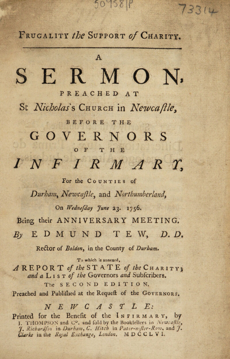 Frugality the Support of Charity. A E R M O N. PREACHED AT Sc Nicholas's, Church in Newca(lie. BEFORE THE GO V E R N O R S OF THE INF I R M A R r. For the Counties of Durham, Newcaftle, and Northumberland\ On Wednefday June 23. 1756. Being their ANNIVERSARY MEETING, Bj EDMUND TEW, D. D, Redtor of Boldon, in the County of Durham. To which is annexed, and a L 1 s t of the Governors and Subfcribers. The SECOND EDITION. Preached and Publiflxed at the Requeft of the Governors. NEWCASTLE: Printed for the Benefit of the Infirmary, by I. THOMPSON and C°. and fold by the Bookiellers in Newcaftle, J. Richardfon in Durham, C. Hitc'h in Pater-noJler-Ronu, and J, Clarke in the Royal Exchange} London, M D C C L Y L