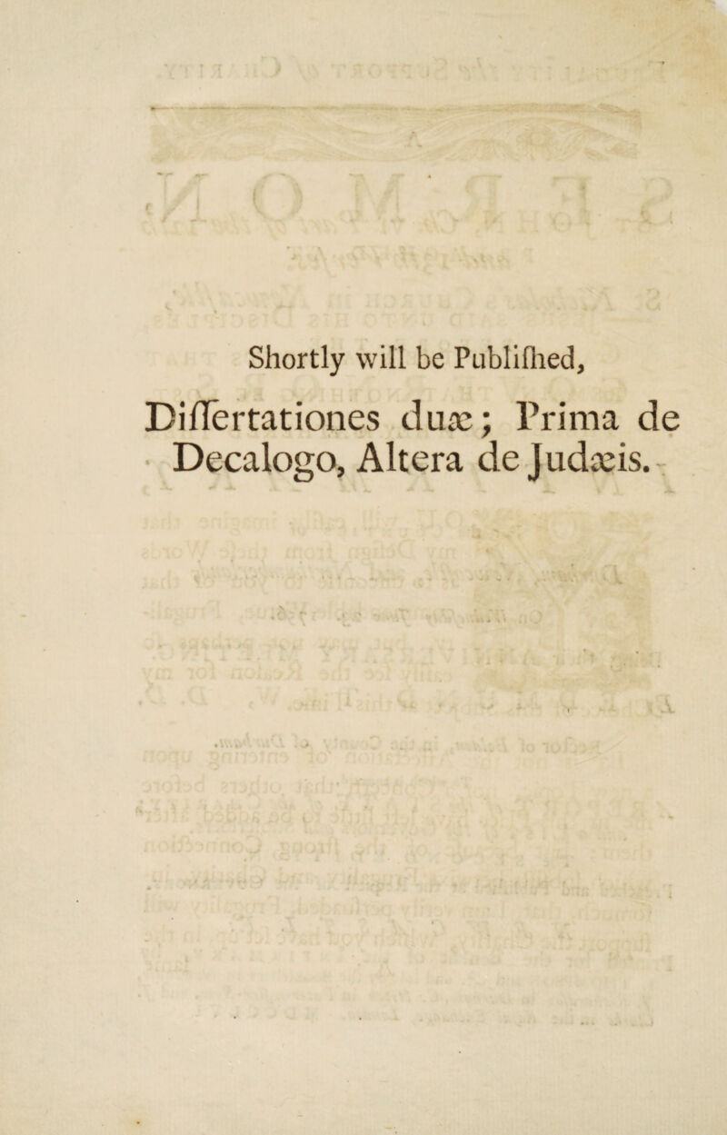 Shortly will be Publifhed, Diflertationes dux; Prima de Decalogo, Altera de Judxis. A