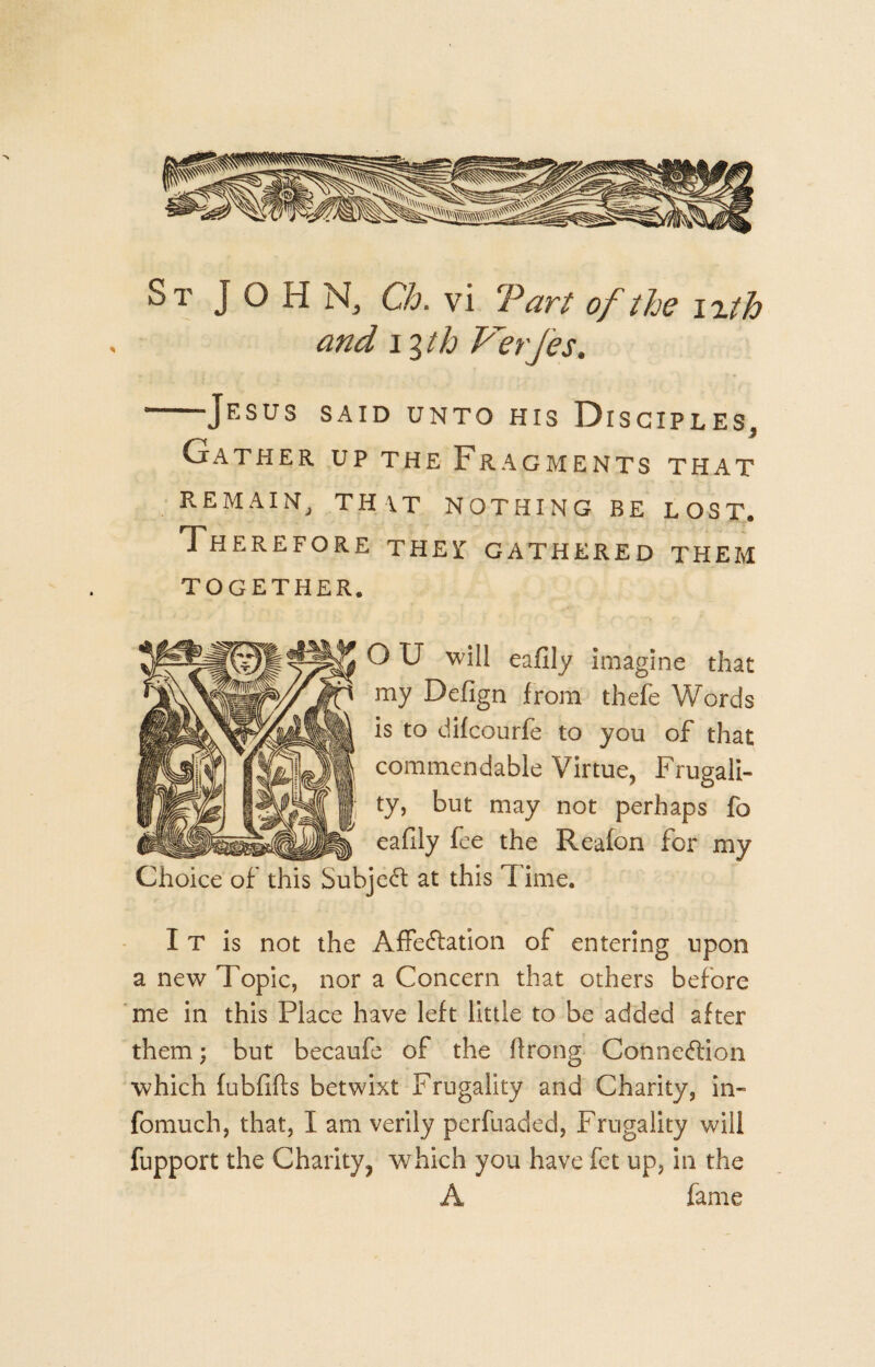 St JOHN, Ch. vi Tart of the izth and 13 th Verfes. ■--Jesus said unto his Disciples, Gather up the Fragments that REMAIN, THAT NOTHING BE LOST. Therefore thei: gathered them TOGETHER. O U will eafily imagine that my Defign from thefe Words is to difcourfe to you of that commendable Virtue, Frugali¬ ty, but may not perhaps fo eafily fee the Reafon for my Choice of this Subject at this Time. I T is not the Affectation of entering upon a new Topic, nor a Concern that others before me in this Place have left little to be added after them ; but becaufe of the ftrong Connection which fubfifts betwixt Frugality and Charity, in- fomuch, that, I am verily perfuaded, Frugality will fupport the Charity, which you have fet up, in the A fame