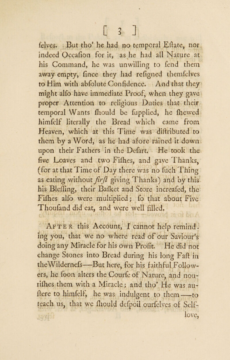 felves. But thoJ he had no temporal Eftate, nor. Indeed Occafion for it, as he had all Nature at his Command, he was unwilling to fend them away empty, fince they had refigned themfelves to Him with abfolute Confidence. And that they might alfo have immediate Proof, when they gave proper Attention to religious Duties that their temporal Wants fliould be fupplied, he file wed himfelf literally the Bread which came from Heaven, which at this Time was diftributed to them by a Word, as he had afore rained it down upon their Fathers in the Defart. He took the five Loaves and two Fifhes, and gave Thanks, (for at that Time of Day there was no fuch Thing as eating without firjl giving Thanks) and by this his Blefling, their Bafket and Store increafed, the Fifhes alfo were multiplied; fo that about Five Thoufand did eat, and were well filled. After this Account, I cannot help remind. ing you, that we no where read of our Saviour's doing any Miracle for his own Profit. He did not change Stones into Bread during his long Fall: in theWildernefs—But here, for his faithful Follow¬ ers, he foon alters the Courfe of Nature, and nou- rifhes them with a Miracle; and tho’ He was au- flere to himfelf, he was indulgent to them—to teach us, that we fliould defpoil ourfelves of Self- love,