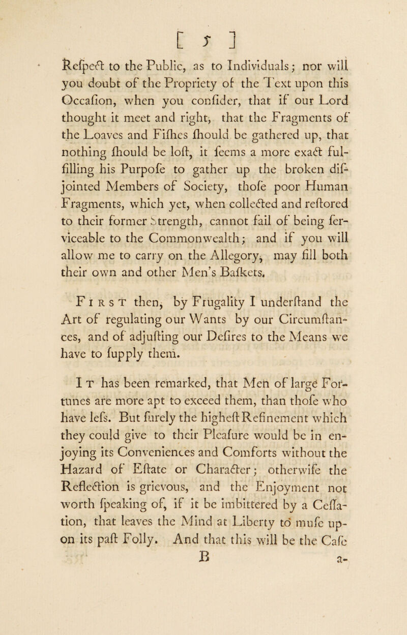 RefpeCl to the Public, as to Individuals; nor will you doubt of the Propriety of the Text upon this Occafion, when you confider, that if our Lord thought it meet and right, that the Fragments of the Loaves and Fillies fhould be gathered up, that nothing fhould be loft, it feems a more exaCt ful¬ filling his Purpofe to gather up the broken dift jointed Members of Society, thole poor Human Fragments, which yet, when collected and reftored to their former Strength, cannot fail of being fer- viceable to the Commonwealth; and if you will allow me to carry on the Allegory^ may fill both their own and other Men’s Bafkets. First then, by Frugality I underftand the Art of regulating our Wants by our Circumftaii- ces, and of adjufting our Defires to the Means we have to fupply them. I t has been remarked, that Men of large For¬ tunes are more apt to exceed them, than thofe who have lefs. But Barely the higheft Refinement which they could give to their Pleafure would be in en¬ joying its Conveniences and Comforts without the Hazard of Eftate or Character; otherwife the Reflection is grievous, and the Enjoyment not worth (peaking of, if it be imbittered by a Cefla- tion, that leaves the Mind at Liberty to mufe up¬ on its paft Folly. And that this will be the Cafe