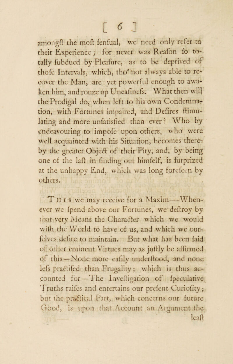 [ « ■] • * % * * f amongft the mofl: fenfual, we need only refer to their Experience ; for never was Reafon fo to¬ tally fubdued by Pleafure, as to be deprived of thofe Intervals, which, tho* not always able to re¬ cover the Man, are yet powerful enough to awa¬ ken him, and rouze up Dneafinefs. What then will the Prodigal do, when left to his own Condemna¬ tion, with Fortunes impaired, and Defires Simu¬ lating and more unfatisfied than ever ? Who by endeavouring to impofe upon others, who were well acquainted with his Situation, becomes there¬ by the greater Object of their Pity, and, by being one of the laft in finding out himfelf, is furprized at the unhappy End, which was long forefeen by others. This we may receive for a Maxim—When¬ ever vve fpend above our Fortunes, we deffroy by that very Means the Character which we would with the World to have of us, and which wt our- felvcs defirs to maintain. But what has been laid of other eminent Virtues may as juftly be affirmed of this —None more eafily underlfood, and none lefs pradifed than Frugality; which is thus ac¬ counted for—7 he lnvdligation of fpeculative Truths raifes and entertains our prefent Curiofity; but the pradical Part, which concerns our future Good, is upon that Account an Argument the