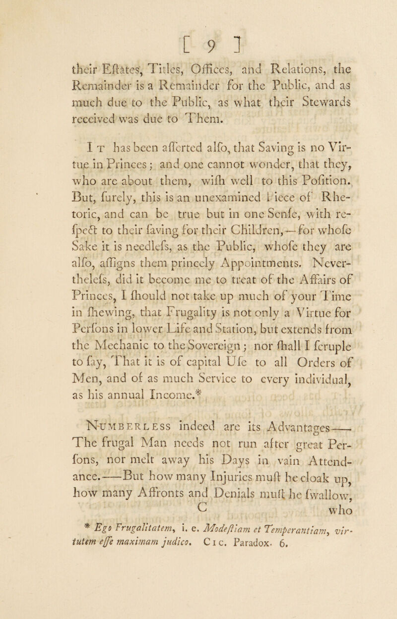 [ 9 ] their Eftates, Titles, Offices, and Relations, the Remainder is a Remainder for the Public, and as much due to the Public, as what their Stewards received was due to Them. I t has been afferted alfo, that Saving is no Vir¬ tue in Princes; and one cannot wonder, that they, who are about them, wifh wrell to this Pofition. But, furely, this is an unexamined Hece of Rhe¬ toric, and can be true but in one Senfe, with re- fpeft to their having for their Children,—for vvhofe Sake it is needlefs, as the Public, whofe they are alfo, affigns them princely Appointments. Never- thelefs, did it become me to treat of the Affairs of Princes, I fhould not take up much of your Time in filewing, that Frugality is not only a Virtue for Pcrfons in lower Life and Station, but extends from the Mechanic to the Sovereign ; nor fhall I fcruple to fay, That it is of capital Ufe to all Orders of Men, and of as much Service to every individual, as his annual Income.* Numberless indeed are its Advantages— o The frugal Man needs not run after great Per- fons, nor melt away his Days in vain Attend¬ ance.—But how many Injuries mull he cloak up, how many Affronts and Denials mull he fwailow, C who * Ego Trugalitatem, i. e, Modeftlam et Temperantiam, vir-