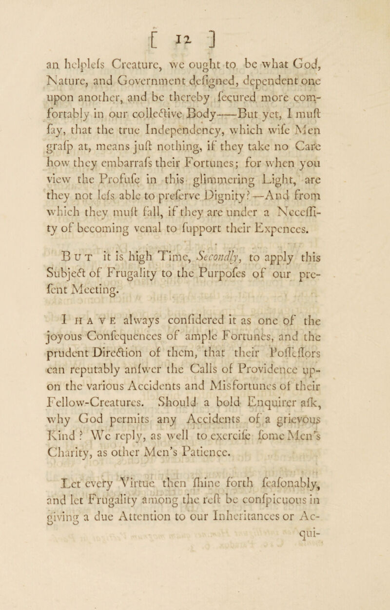 [ II ] . an hclplefs Creature, we ought to be what Goef, Nature, and Government defigned, dependent one upon another, and be thereby fecured more com¬ fortably in our collective Body-But yet, 1 mu ft fay, that the true Independency, which wife Men grafp at, means juft nothing, if they take no Care ho w they embarrafs their Fortunes; for when you view the Profufe in this glimmering Light, are they not lets able to preferve Dignity?—And from which they muft fall, if they are under a Neceffi- ty of becoming venal to fupport their Expences. V. # . , • • f But it is high Time, Secondly, to apply this SubjeCt of Frugality to the Purpofes of our pre- fent Meeting. 1 have always confidcred it as one of the joyous Confcqucnccs of ample Fortunes, and the prudent Direction of them, that their Poffdlors can reputably anfwcr the Calls of Providence up¬ on the various Accidents and Misfortunes of their Fellow-Creatures. Should a bold Enquirer afk, why God permits any Accidents of a grievous Kind? We reply, as well to excrcife fome Men's Charity, as other Men's Patience. Let every Virtue then fliine forth feafonably, and let Frugality among the reft be confpicuous in piviivj a due Attention to our Inheritances or Ac- o o qui-