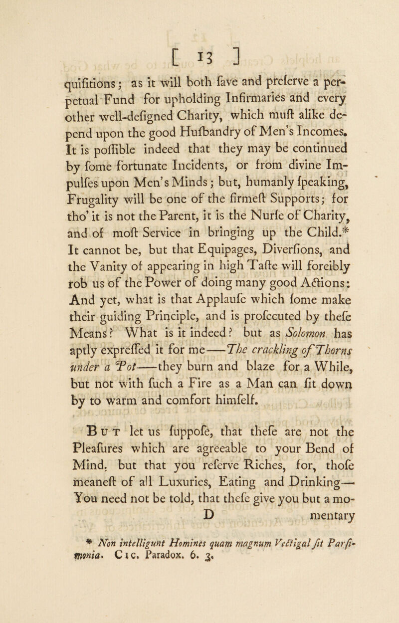 quifitions; as it will both fave and preferve a per¬ petual Fund for upholding Infirmaries and every other well-defigned Charity, which mud alike de¬ pend upon the good Hufbandry of Men's Incomes. It is poffible indeed that they may be continued by fome fortunate Incidents, or from divine Im- pulfesupon Men’s Minds ; but, humanly (peaking, Frugality will be one of the firmed Supports; for tho’ it is not the Parent, it is the Nurfe of Charity, and of mod Service in bringing up the Child.^ It cannot be, but that Equipages, Diverfions, and the Vanity of appearing in high Tade will forcibly rob us of the Power of doing many good A&ions: And yet, what is that Applaufe which fome make their guiding Principle, and is profecuted by thefe Means ? What is it indeed ? but as Solomon has aptly expreffed it for me-The crackling of Thorns under a Tot--they burn and blaze for a While, but not with fuch a Fire as a Man can fit down by to warm and comfort himfelh But let us fuppofe, that thefe are not the Pleafures which are agreeable to your Bend of Mind, but that you referve Riches, for, thofe meaned of all Luxuries, Eating and Drinking-— You need not be told, that thefe give you but a mo- D mentary % Non intelligunt Homines quam magnum Vc ft igal fit Parfi-