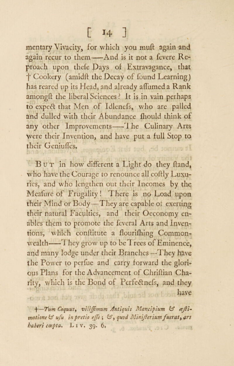 C H ] ' \ mentary Vivacity, for which you muft again and again recur to them-And is it not a fevere Re¬ proach upon thefe Days of Extravagance, that Cookery (amidft the Decay of found Learning) has reared up its Head, and already alfumed a Rank ampngft the liberal Sciences ? It is in vain perhaps to expert that Men of Idlenefs, who are palled and dulled with their Abundance fliould think of any other Improvements-1 he Culinary Arts were their Invention, and have put a full Stop to their Gemuffcs. » • % j ' * 1 r But in how different a Light do they (land, who have the Courage to renounce all coflly Luxu¬ ries, and who lengthen out their Incomes by the Meafure of Frugality! 1 here is no Load upon their Mind or Body —They are capable ot exerting their natural Faculties, and their Occonomy en¬ ables them to promote the fcveral Arts and Invent fions, which conftitute a flourifhing Common¬ wealth-They grow up to be Trees of Eminence, and many lodge under their Branches—They have the Power to perfue and carry forward the glori¬ ous Plans for the Advancement of Chriftian Cha¬ rity, which is the Bond of Perfectnefs, and they have -o n S Jon i ivj f—Turn Coquus, vtlrjjimum Antiquis Mancipium iff tejii- viatione iff ufu in pretio effe j iff, quod Minijhriumfuerat, $r$