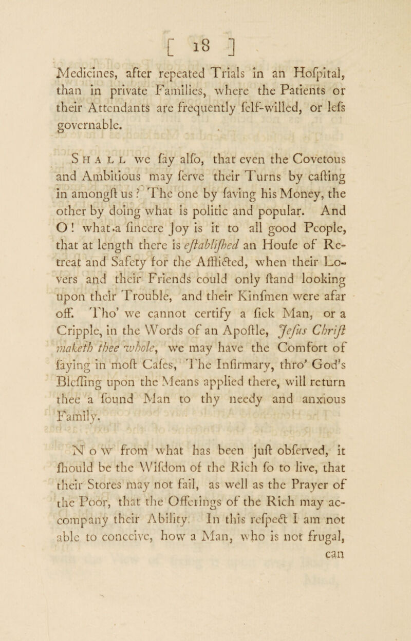 Medicines, after repeated Trials in an Hofpital, than in private Families, where the Patients or their Attendants are frequently felf-willed, or lefs governable. Shall we fay alfo, that even the Covetous and Ambitious may fervc their Turns by carting in amongft us ? The one by faving his Money, the other by doing what is politic and popular. And O ! what»a fmcerc Joy is it to all good People, that at length there is eft'ablijhed an Houle of Re¬ treat and Safety for the Affli&ed, when their Lo¬ vers and their Friends could only ftand looking upon their Trouble, and their Kinfmen were afar off. Tho’ we cannot certify a Tick Man, or a Cripple, in the Words of an Aportle, JeJus Cbrift makeib thee whole, we may have the Comfort of faying in moft Cafes, The Infirmary, thro' God?s Blcfling upon the Means applied there, will return thee a found Man to thy needy and anxious Family. Now from what has been juft obferved, it fhould be the Wifdom of the Rich fb to live, that their Stores may not fail, as well as the Prayer of the Poor, that the Offerings of the Rich may ac¬ company their Ability. In this refpeft I am not able to conceive, how a Man, who is not frugal, can