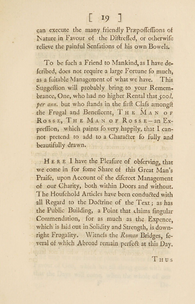 can execute the many friendly PraepofTeffions of Nature in Favour of the Diftrefled, or otherwife relieve the painful Senfadons of his own Bowels, To be fuch a Friend to Mankind, as I have de- fcribed, does not require a large Fortune fo much, as a fuitable Management of what we have. This Suggeftion will probably bring to your Remem¬ brance, One, who had no higher Rental that 500/. per ann. but who hands in the firft Clafs amongfl the Frugal and Beneficent, T h e M an of Rosse, The Man of Rosse — an Ex- preflion, which paints fo very happily, that I cam not pretend to add to a Charafter fo fully and beautifully drawn. Here I have the Pleafure of obferving, that we come in for fome Share of this Great Man's Praife, upon Account of the difcreet Management of our Charity, both within Doors and without. The Houfehold Articles have been conduced with all Regard to the Do&rine of the Text; as has the Public Building, a Point that claims Angular Commendation, for as much as the Expence, which is laid out in Solidity and Strength, is down¬ right Frugality. Witnefs the Roman Bridges, fe- verai of which Abroad remain perfeft at this Day.