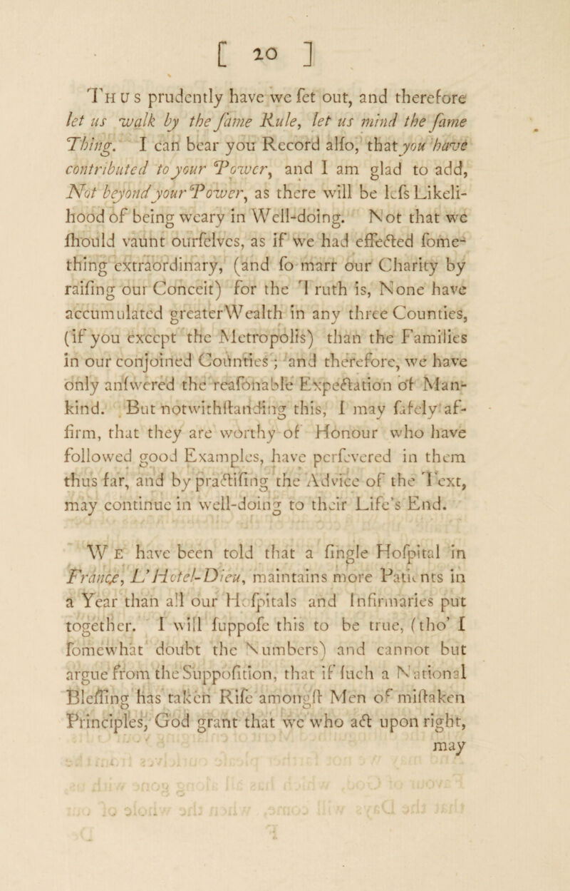 \ Th u s prudently have we fet out, and therefore let us walk by the fame Rule, let us mind the fame Thing. I can bear you Record alfo, that you have contributed to your Tower, and 1 am glad to add, Not beyond your Tower, as there will be Lfs Likeli¬ hood of being weary in Well-doing. N ot that we fhould vaunt ourfclvcs, as if we had effected fome- thing extraordinary, (and fo mart our Charity by raifing our Conceit) for the I ruth is, None have accumulated greaterWealth in any three Counties, (if you except the Metropolis) than the Families in our conjoined Counties; and therefore, we have only anfvvcred the reafonable Expectation of Man¬ kind. But notwithstanding this, I may fafely af¬ firm, that they are worthy of Honour who have followed good Examples, have perfevered in them thus far, and by prafrifirig the Advice of the Text, may continue in well-doing to their Life’s End. W E have been told that a fingle Hofpital in Ft wicje, jL' Hotel-Dieu, maintains more Patients in a Year than all our Hcfpitals and Infirmaries put together. 1 will fuppofe this to be true, (tho’ I fomewhat doubt the Numbers) and cannot but argue from the Supposition, that if fuch a National Bleffinp- has taken Rife amoneff Men oMmiftaken o o Principles, God grant that we who aefi; upon right, may . ..