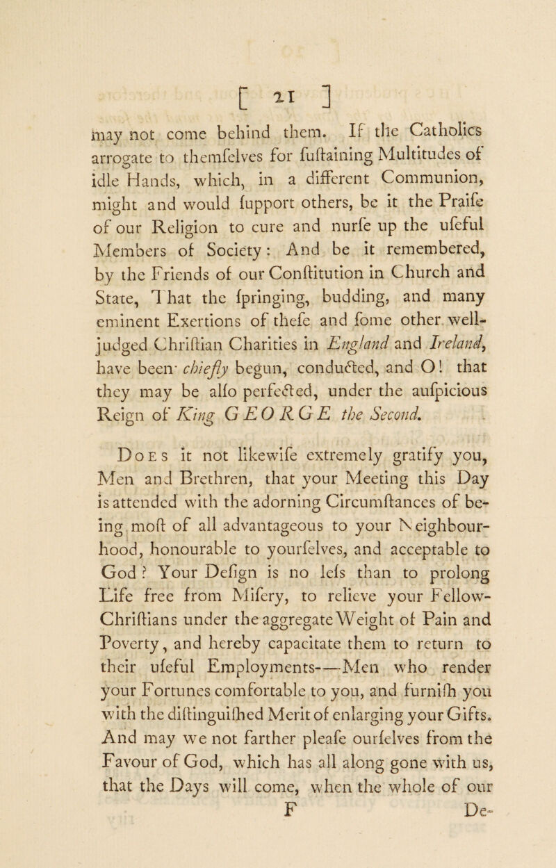 [ ^ ] may not come behind them. If the Catholics arrogate to themfeives for fuflaining Multitudes of idle Hands, which, in a different Communion, might and would fupport others, be it the Praife of our Religion to cure and nurfe up the ufeful Members of Society: And be it remembered, by the Friends of our Conftitution in Church and State, That the fpringing, budding, and many eminent Exertions of thefe and feme other well- judged Chriftian Charities in England and Ireland, have been- chiefly begun, conduced, and O! that they may be alfo perfected, under the aufpicious Reign of King GEORGE the Second. Does it not likewife extremely gratify you, Men and Brethren, that your Meeting this Day is attended with the adorning Circumftances of be¬ ing mod of all advantageous to your Neighbour¬ hood, honourable to yourfelves, and acceptable to God ? Your Defign is no lefs than to prolong Life free from Mifery, to relieve your Fellow- Chriftians under the aggregate Weight of Pain and Poverty, and hereby capacitate them to return to their ufeful Employments—Men who render your Fortunes comfortable to you, and furnifh you with the diftinguifhed Merit of enlarging your Gifts* And may we not farther pleafe ourfelves from the Favour of God, which has all along gone with us, that the Days will come, when the whole of our F De~