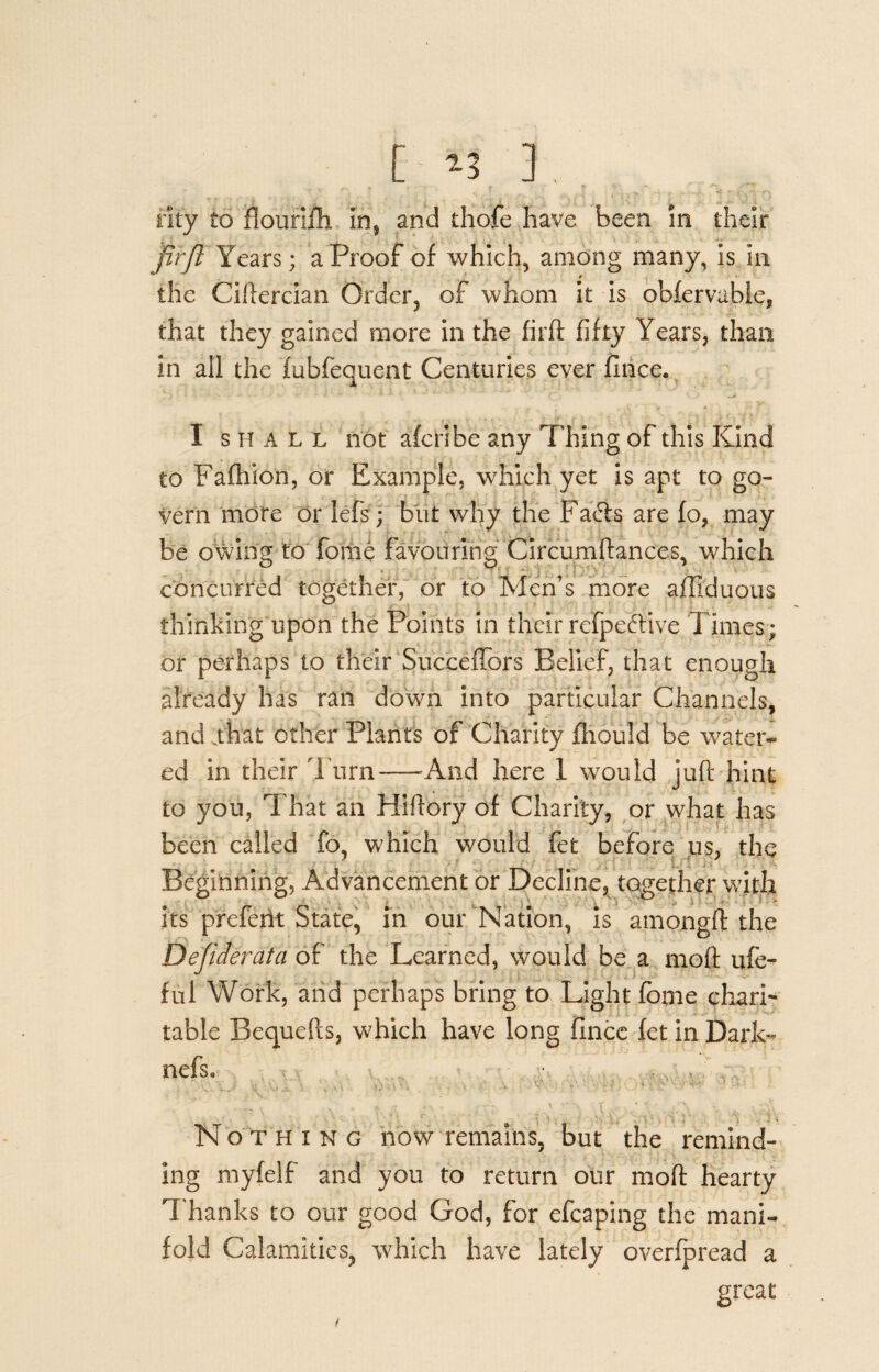 [ *3 ] rity to Hourijfh in, and thofe have been in their firfl Years; a Proof of which, among many, is in the Ciftercian Order, of whom it is obfervabie, that they gained more in the firfl fifty Years, than in all the fubfequent Centuries ever fince. I shall not afcribe any Thing of this Kind to Fafhion, or Example, which yet is apt to go¬ vern more or lefts; but why the Fa&s are fo, may be owing to fome favouring Circumftances, which concurred together, or to Men’s more affiduous thinking upon the Points in their refpeftive Times; or perhaps to their Succeffors Belief, that enough already has ran down into particular Channels, and .that other Plants of Charity fhould be water¬ ed in their Turn—And here 1 would juft hint to you, That an Hiftory of Charity, or what has been called fo, which would fet before us, the Beginning, Advancement or Decline, together with its prefeftt State, in our Nation, is amongft the Defiderata of the Learned, would be a moft ufe- ful Work, and perhaps bring to Light fome chari¬ table Bequefls, which have long fince fet in Dark- nefs. Nothing now remains, but the remind¬ ing myfelf and you to return our moft hearty Thanks to our good God, for efcaping the mani¬ fold Calamities, which have lately overfpread a great