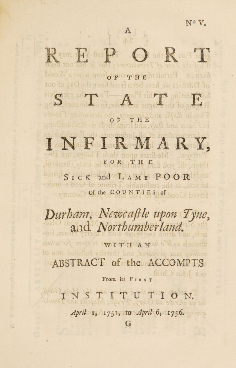 FOR THE Sick and Lame POOR Of the COUNTIES of Durham, Newcafile upon Tyne\ and Northumberland. ' ' . 1 W I T H A N ABSTRACT of the ACCQMPTS l From its First INST ITU T I O N. April i, 1751, to April 6, 1756. G