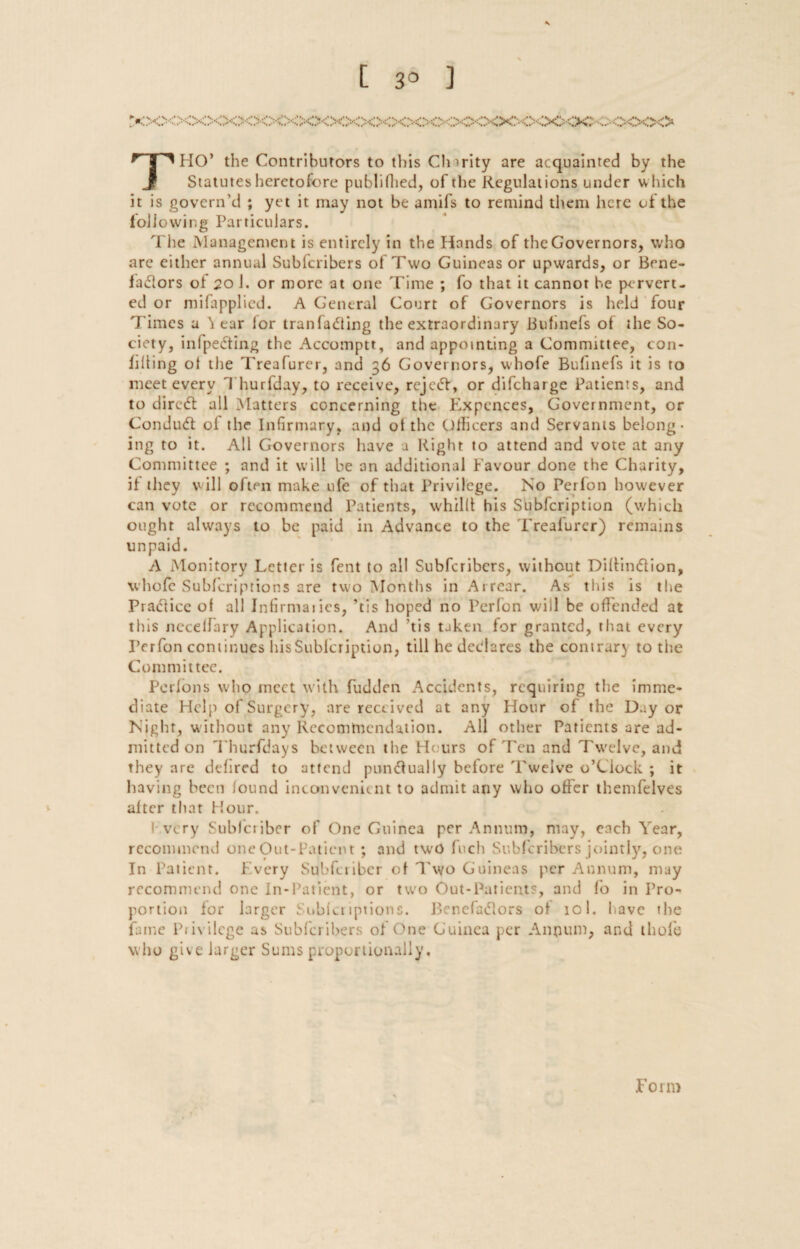 [ 3° ] THO’ the Contributors to this Clnrity are acquainted by the Statutes heretofore publifhed, of the Regulations under w hich it is govern’d ; yet it may not be amifs to remind them here of the following Particulars. The Management is entirely in the Hands of the Governors, who are either annual Subfcribers of Two Guineas or upwards, or Bene- ia&ors of 20 1. or more at one Time ; fo that it cannot be pervert¬ ed or mifapplied. A General Court of Governors is held four Times a ^ ear lor tranfa&ing the extraordinary Buhnefs of the So¬ ciety, inlpedting the Accomptt, and appointing a Committee, con¬ fiding ol the Treafurer, and 36 Governors, whofe Bufinefs it is to meet every Thurfday, to receive, rejedf, or difeharge Patients, and to direCt all Matters concerning the Expences, Government, or ConduCt ol the Infirmary, and ot the Officers and Servants belong¬ ing to it. All Governors have a Right to attend and vote at any Committee ; and it will be an additional Favour done the Charity, if they will often make ufe of that Privilege. No Perfon however can vote or recommend Patients, whillt his Subfcription (which ought always to be paid in Advance to the Trealurer) remains unpaid. A Monitory Letter is fent to all Subfcribers, without DiltinCtion, whofe Subfcriptions are two Months in Arrear. As this is the Practice ol all Infirmaries, ’tis hoped no Perfon will be offended at this nccelfary Application. And ’tis taken for granted, that every Perfon continues his Subfcription, till he declares the contrary to the Committee. Perlons who meet with fudden Accidents, requiring the imme¬ diate Help of Surgery, are received at any Hour of the Day or Night, without any Recommendation. All other Patients are ad¬ mitted on Thurfdays between the Hours of Ten and Tw'elve, and they are defired to attend punctually bclore Twelve o’Ciock ; it having been found inconvenient to admit any who offer themfelves alter that Hour. I very Sublcribcr of One Guinea per Annum, may, each Year, recommend one Out-Patient ; and two fuch Subfcribers jointly, one In Patient. Every Subfcriber ot Two Guineas per Annum, may recommend one In-Patient, or two Out-Patients, and fo in Pro¬ portion lor larger Snblcnptions. Benefactors ol 101. have the fame Piivilcge as Subfcribers of One Guinea per Annum, and thole who give larger Sums proportionally. Form