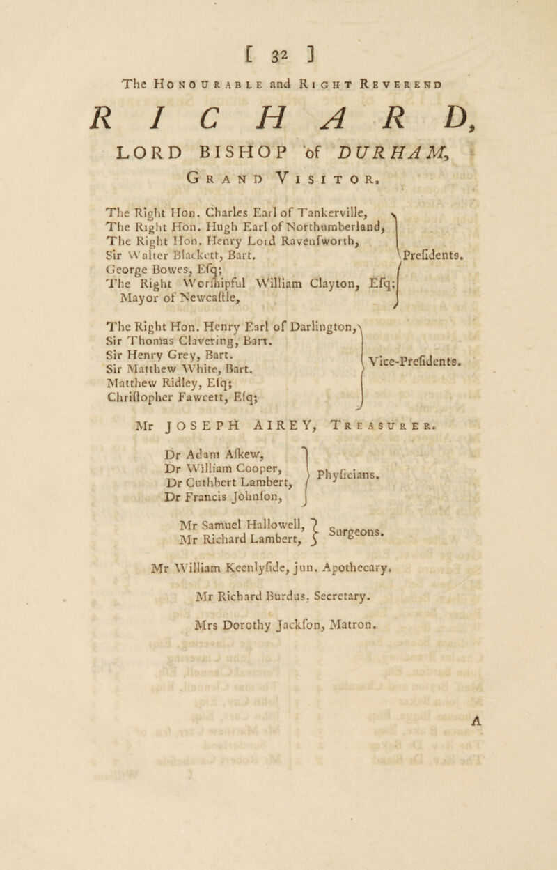 The Honourable and Right Reverend RICHARD, LORD BISHOP of DURHAM, Grand Visitor, The Right Hon. Charles Earl of Tankerville, The Right Hon. Hugh Earl of Northumberland, The Right Hon. Henry Lord Raven!worth, Sir Walter Blackett, Bart. ■ Prefldentg. George Bowes, Efq; The Right Wormipful William Clayton, Efq; Mayor of Newcadle, The Right Hon. Henry Earl of Darlington,> Sir Thomas Clavering, Bart. Sir Henry Grey, Bart. Sir Matthew White, Bart, ) Matthew Ridley, Efq; Chriftopher Fawcett, Efq; Vicc-Prefidents. Mr JOSEPH AIREY, Treasurer. Dr Adam Afkew, Dr William Cooper, Dr Cuthbcrt Lambert, Dr Francis Johnfon, Mr Samuel Hallowell, Mr Richard Lambert, Surgeons. Mr William Kecnlyfide, jun. Apothecary. Mr Richard Burdus. Secretary. Mrs Dorothy Jackfon, Matron. A