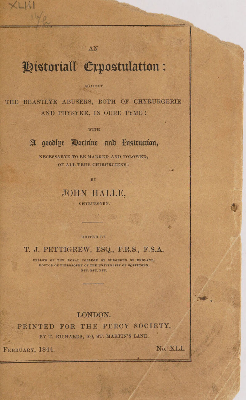 THE BEASTLYE ABUSERS, BOTH OF CHYRURGERIE AND PHYSYKE, IN OURE TYME: WITH A qoodlye WMortrine and LEnstruction, NECESSARYE TO BE MARKED AND FOLOWED, : OF ALL TRUE CHIRURGIENS:. BY i JOHN HALLE, CHYRURGYEN. EDITED BY T. J. PETTIGREW, ESQ., F-.R.S., F.S.A. FELLOW OF THE ROYAL COLLEGE OF SURGEONS OF ENGLAND, DOCTOR OF PHILOSOPHY OF THE UNIVERSITY OF GOTTINGEN, ETC. ETC, ETC, LONDON. PRINTED FOR THE PERCY SOCIETY, ; BY T, RICHARDS, 100, ST. MARTIN'S LANE. Fepruary, 1844. No. XLL