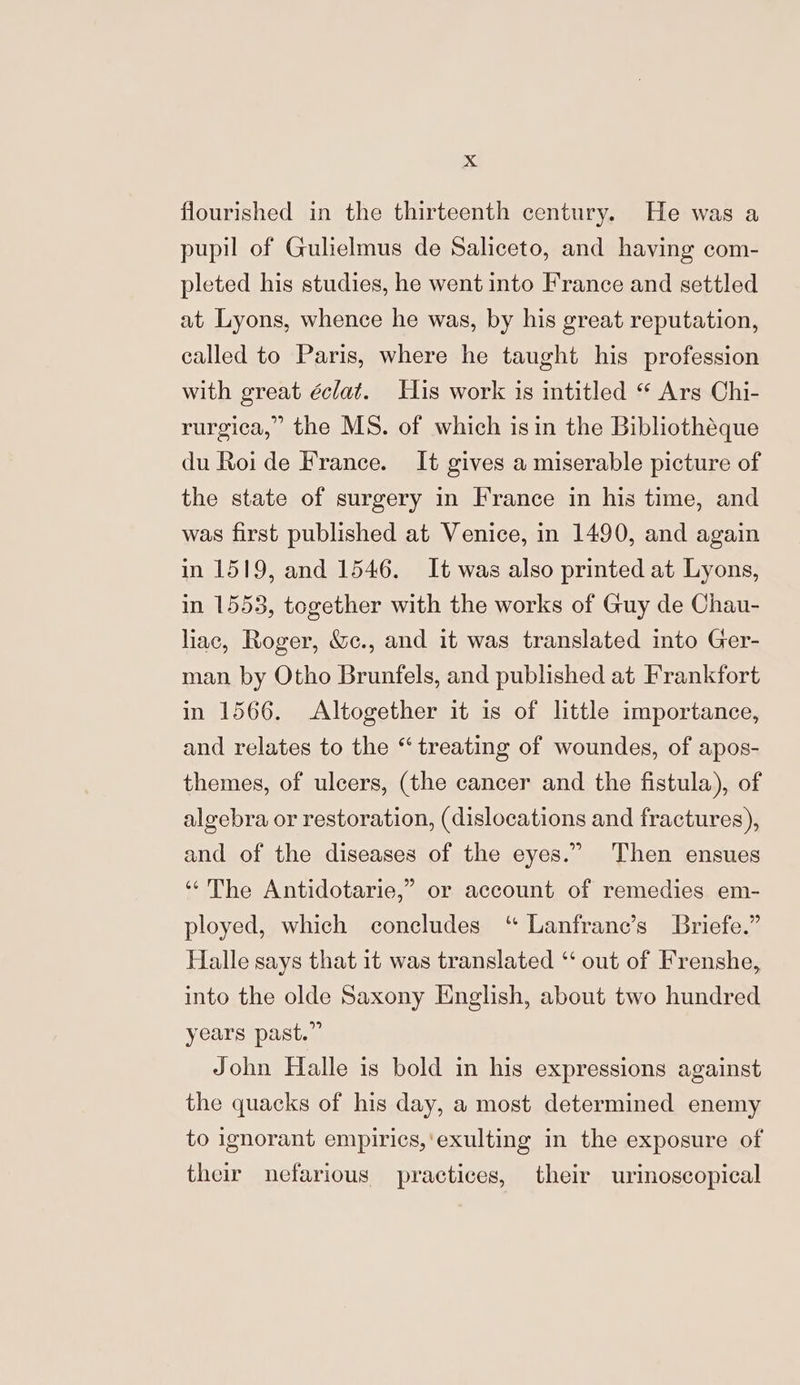 flourished in the thirteenth century. He was a pupil of Gulielmus de Saliceto, and having com- pleted his studies, he went into France and settled at Lyons, whence he was, by his great reputation, called to Paris, where he taught his profession with great éclat. His work is intitled “ Ars Chi- rurgica,” the MS. of which isin the Bibliothéque du Roi de France. It gives a miserable picture of the state of surgery in France in his time, and was first published at Venice, in 1490, and again in 1519, and 1546. It was also printed at Lyons, in 1553, together with the works of Guy de Chau- liac, Roger, &amp;c., and it was translated into Ger- man by Otho Brunfels, and published at Frankfort in 1566. Altogether it is of little importance, and relates to the “ treating of woundes, of apos- themes, of ulcers, (the cancer and the fistula), of algebra or restoration, (dislocations and fractures), 9 and of the diseases of the eyes.” Then ensues ‘The Antidotarie,” or account of remedies em- ployed, which concludes “ Lanfrane’s Briefe.” Halle says that it was translated “‘ out of Frenshe, into the olde Saxony English, about two hundred years past.” John Halle is bold in his expressions against the quacks of his day, a most determined enemy to ignorant empirics,'exulting in the exposure of their nefarious practices, their urinoscopical