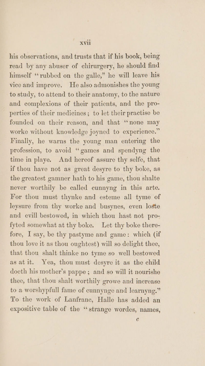 his observations, and trusts that if his book, being read by any abuser of chirurgery, he should find himself ‘‘rubbed on the galle,” he will leave his vice and improve. He also admonishes the young to study, to attend to their anatomy, to the nature and complexions of their patients, and the pro- perties of their medicines; to let their practise be founded on their reason, and that ‘‘none may worke without knowledge joyned to experience.” Finally, he warns the young man entering the profession, to avoid “games and spendyng the time in playe. And hereof assure thy selfe, that if thou have not as great desyre to thy boke, as the greatest gamner hath to his game, thou shalte never worthily be called cunnyng in this arte. For thou must thynke and esteme all tyme of leysure from thy worke and busynes, even loste and evill bestowed, in which thou hast not pro- fyted somewhat at thy boke. Let thy boke there- fore, I say, be thy pastyme and game: which (if thou love it as thou oughtest) will so delight thee, that thou shalt thinke no tyme so well bestowed asatit. Yea, thou must desyre it as the child doeth his mother’s pappe ; and so will it nourishe thee, that thou shalt werthily growe and increase to a worshypfull fame of cunnynge and learnyng.” To the work of Lanfranc, Halle has added an expositive table of the ‘strange wordes, names, €