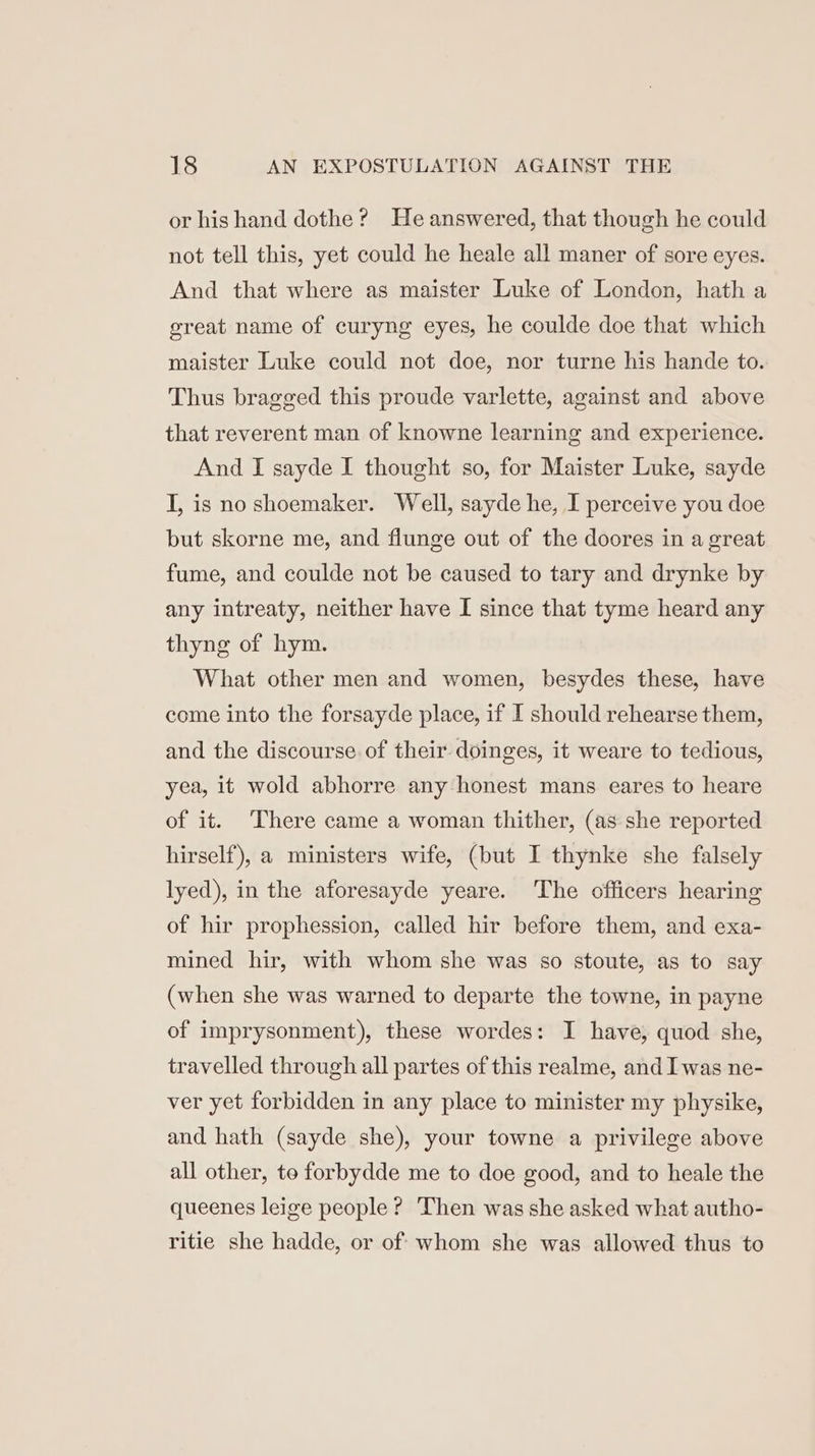 or his hand dothe? He answered, that though he could not tell this, yet could he heale all maner of sore eyes. And that where as maister Luke of London, hath a great name of curyng eyes, he coulde doe that which maister Luke could not doe, nor turne his hande to. Thus bragged this proude varlette, against and above that reverent man of knowne learning and experience. And I sayde I thought so, for Maister Luke, sayde I, is no shoemaker. Well, sayde he, I perceive you doe but skorne me, and flunge out of the doores in a great fume, and coulde not be caused to tary and drynke by any intreaty, neither have I since that tyme heard any thyng of hym. What other men and women, besydes these, have come into the forsayde place, if I should rehearse them, and the discourse of their doinges, it weare to tedious, yea, it wold abhorre any honest mans eares to heare of it. ‘There came a woman thither, (as she reported hirself), a ministers wife, (but I thynke she falsely lyed), in the aforesayde yeare. The officers hearing of hir prophession, called hir before them, and exa- mined hir, with whom she was so stoute, as to say (when she was warned to departe the towne, in payne of imprysonment), these wordes: I have, quod she, travelled through all partes of this realme, and I was ne- ver yet forbidden in any place to minister my physike, and hath (sayde she), your towne a privilege above all other, to forbydde me to doe good, and to heale the queenes leige people ? Then was she asked what autho- ritie she hadde, or of whom she was allowed thus to