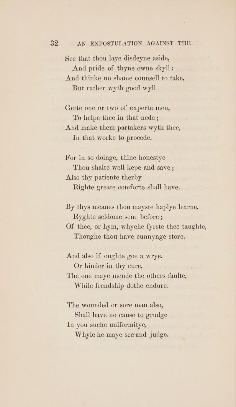 See that thou laye disdeyne aside, And pride of thyne owne skyll: And thinke no shame counsell to take, But rather wyth good wyll Gette one or two of experte men, To helpe thee in that nede ; And make them partakers wyth thee, In that worke to procede. For in so doinge, thine honestye Thou shalte well kepe and save ; Also thy patiente therby Righte greate comforte shall have. By thys meanes thou mayste haplye learne, Ryghte seldome sene before ; Of thee, or hym, whyche fyrste thee taughte, Thoughe thou have cunnynge store. And also if oughte goe a wrye, Or hinder in thy cure, The one maye mende the others faulte, While frendship dothe endure, The wounded or sore man also, Shall have no cause to grudge In you suche uniformitye, Whayle he maye see and judge.