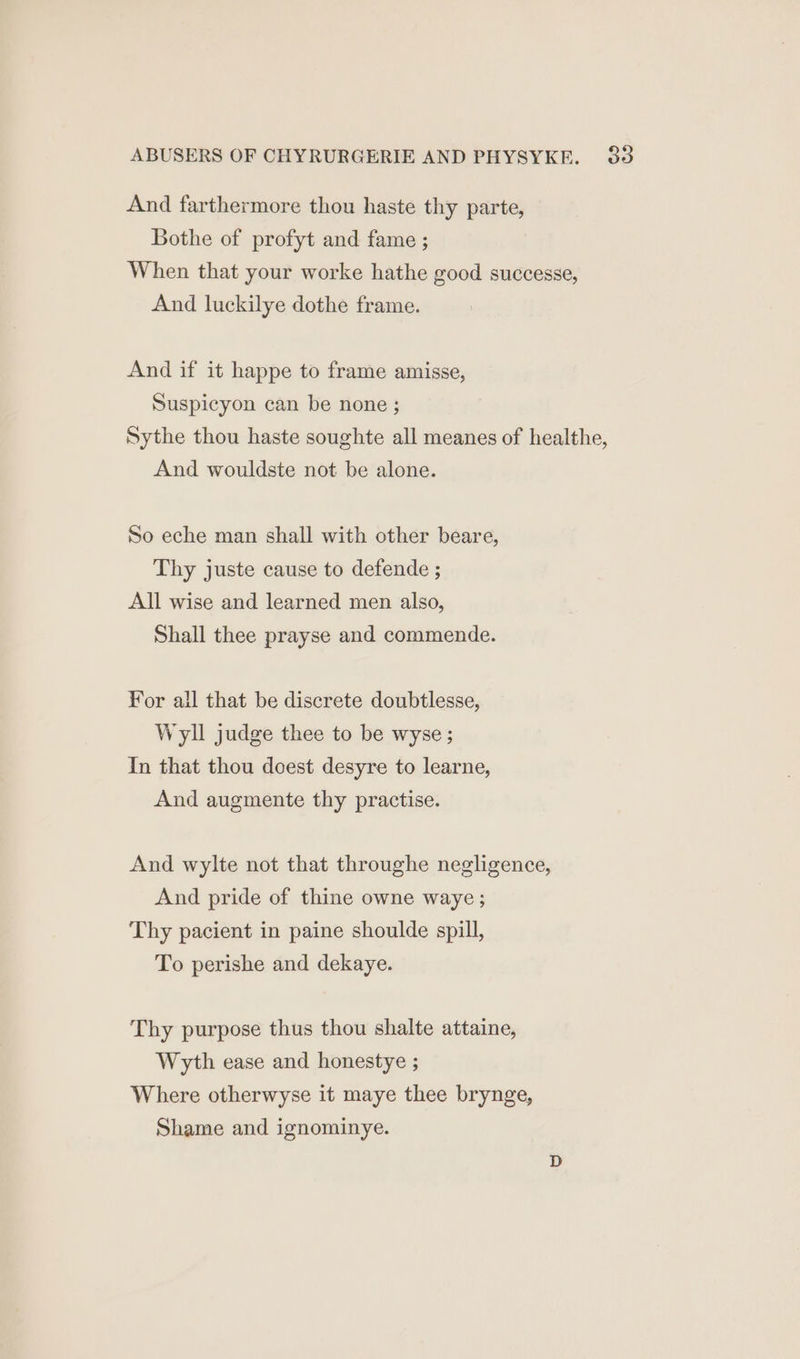 And farthermore thou haste thy parte, Bothe of profyt and fame ; When that your worke hathe good successe, And luckilye dothe frame. And if it happe to frame amisse, Suspicyon can be none ; Sythe thou haste soughte all meanes of healthe, And wouldste not be alone. So eche man shall with other beare, Thy juste cause to defende ; All wise and learned men also, Shall thee prayse and commende. For ail that be discrete doubtlesse, Wyll judge thee to be wyse ; In that thou doest desyre to learne, And augmente thy practise. And wylte not that throughe negligence, And pride of thine owne waye ; Thy pacient in paine shoulde spill, To perishe and dekaye. Thy purpose thus thou shalte attaine, Wyth ease and honestye ; Where otherwyse it maye thee brynge, Shame and ignominye.