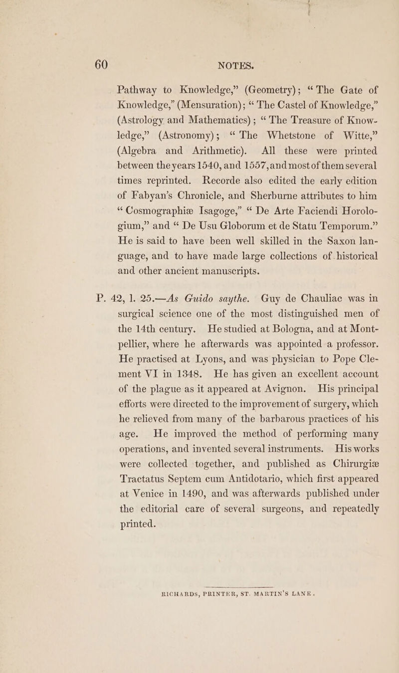 Pathway to Knowledge,” (Geometry); “The Gate of Knowledge,” (Mensuration) ; “ The Castel of Knowledge,” (Astrology and Mathematics) ; “ The Treasure of Know- ledge,” (Astronomy); “ The Whetstone of Witte,” (Algebra and Arithmetic). All these were printed between the years 1540, and 1557,and most of them several times reprinted. Recorde also edited the early edition of Fabyan’s Chronicle, and Sherburne attributes to him ““Cosmographie Isagoge,” “ De Arte Faciendi Horolo- gium,” and “ De Usu Globorum et de Statu Temporum.” He is said to have been well skilled in the Saxon lan- guage, and to have made large collections of. historical and. other ancient manuscripts. P. 42, 1. 25.—As Guido saythe. Guy de Chauliac was in surgical science one of the most distinguished men of the 14th century. He studied at Bologna, and at Mont- pellier, where he afterwards was appointed a professor. He practised at Lyons, and was physician to Pope Cle- ment VI in 1348. He has given an excellent account of the plague as it appeared at Avignon. His principal efforts were directed to the improvement of surgery, which he relieved from many of the barbarous practices of his age. He improved the method of performing many operations, and invented several instruments. His works were collected together, and published as Chirurgie Tractatus Septem cum Antidotario, which first appeared at Venice in 1490, and was afterwards published under the editorial care of several surgeons, and repeatedly printed. RICHARDS, PRINTER, ST. MARTIN'S LANE.