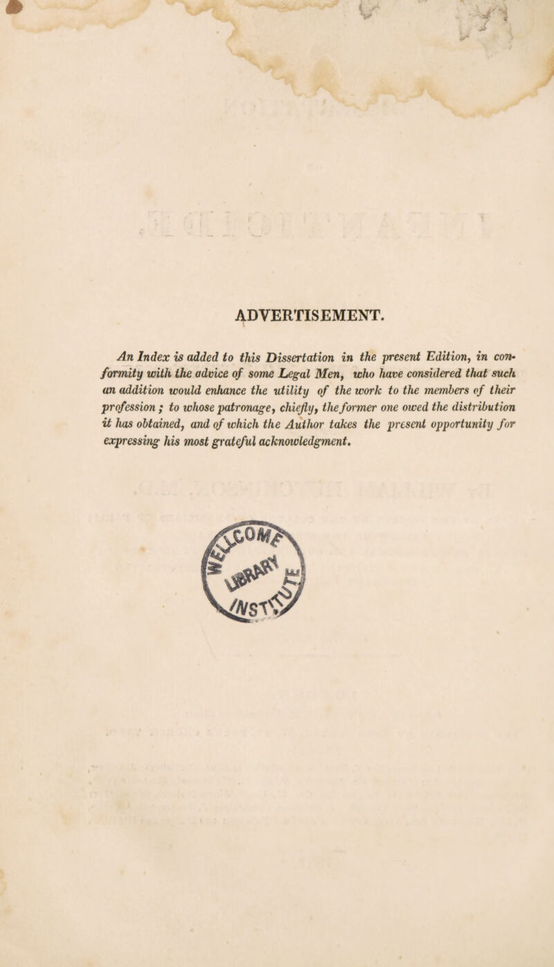 ADVERTISEMENT. An Index is added to this Dissertation in the -present Edition, in con¬ formity with the advice of some Legal Men, who have considered that such an addition would enhance the utility of the work to the members of their profession ; to whose patronage, chiefly, the former one owed the distribution it has obtained, and of which the Author takes the present opportunity for expressbig his most grateful acknowledgment.