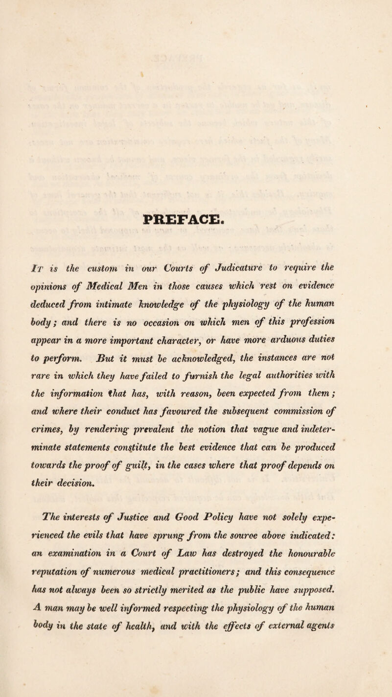 PREFACE It is the custom in our Courts of Judicature to require the opinions of Medical Men in those causes which rest on evidence deduced from intimate knowledge of the physiology of the human body; and there is no occasion on which men of this profession appear in a more important character, or have more arduous duties to perform. But it must be acknowledged, the instances are not rare in which they have failed to furnish the legal authorities with the information that has, with reason, been expected from them ; and where their conduct has favoured the subsequent commission of crimes, by rendering prevalent the notion that vague and indeter¬ minate statements constitute the best evidence that can be produced towards the proof of guilt, in the cases where that proof depends on their decision. The interests of Justice and Good Policy have not solely expe¬ rienced the evils that have sprung from the source above indicated: an examination in a Court of Law has destroyed the honourable reputation of numerous medical practitioners; and this consequence has not always been so strictly merited as the public have supposed. A man may be well informed respecting the physiology of the human body in the state of healthf and with the effects of external agents