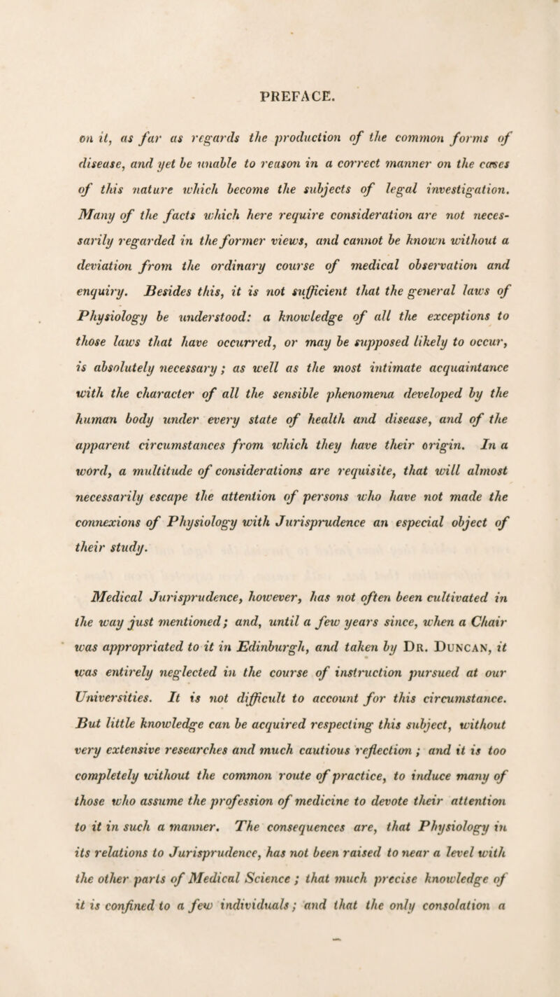 on it, as far as regards the production of the common forms of disease, and yet be unable to reason in a correct manner on the caves of this nature which become the subjects of legal investigation. Many of the facts which here require consideration are not neces¬ sarily regarded in the former views, and cannot be known without a deviation from the ordinary course of medical observation and enquiry. Besides this, it is not sufficient that the general laws of Physiology be understood: a knowledge of all the exceptions to those laws that have occurred, or may be supposed likely to occur, is absolutely necessary; as well as the most intimate acquaintance with the character of all the sensible phenomena developed by the human body under every state of health and disease, and of the apparent circumstances from which they have their origin. In a word, a multitude of considerations are requisite, that will almost necessarily escape the attention of persons who have not made the connexions of Physiology with Jurisprudence an especial object of their study. Medical Jurisprudence, however, has not often been cultivated in the way just mentioned; and, until a few years since, when a Chair was appropriated to it in Edinburgh, and taken by Dr. Duncan, it was entirely neglected in the course of instruction pursued at our Universities. It is not difficult to account for this circumstance. But little knowledge can be acquired respecting this subject, without very extensive researches and much cautious reflection ; and it is too completely without the comtnoji route of practice, to induce many of those who assume the profession of medicine to devote their attention to it in such a manner. The consequences are, that Physiology in its relations to Jurisprudence, has not been raised to near a level with the other parts of Medical Science ; that much precise knowledge of it is confined to a few individuals; and that the only consolation a