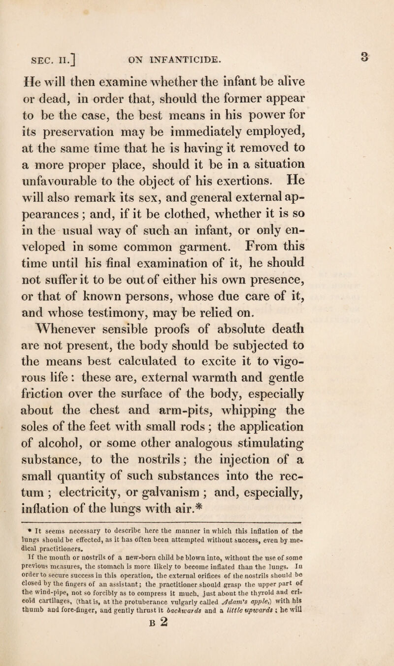 SEC. II.] ON INFANTICIDE. He will then examine whether the infant be alive or dead, in order that, should the former appear to be the case, the best means in his power for its preservation may be immediately employed, at the same time that he is having it removed to a more proper place, should it be in a situation unfavourable to the object of his exertions. He will also remark its sex, and general external ap¬ pearances ; and, if it be clothed, whether it is so in the usual way of such an infant, or only en¬ veloped in some common garment. From this time until his final examination of it, he should not suffer it to be out of either his own presence, or that of known persons, whose due care of it, and whose testimony, may be relied on. Whenever sensible proofs of absolute death are not present, the body should be subjected to the means best calculated to excite it to vigo¬ rous life : these are, external warmth and gentle friction over the surface of the body, especially about the chest and arm-pits, whipping the soles of the feet with small rods ; the application of alcohol, or some other analogous stimulating substance, to the nostrils; the injection of a small quantity of such substances into the rec¬ tum ; electricity, or galvanism ; and, especially, inflation of the lungs with air.* * It seems necessary to describe here the manner in which this inflation of the lungs should be effected, as it has often been attempted without success, even by me¬ dical practitioners. If the mouth or nostrils of a new-born child be blown into, without the use of some previous measures, the stomach is more likely to become inflated than the lungs. In order to secure success in this operation, the external orifices of the nostrils should be closed by the fingers of an assistant; the practitioner should grasp the upper part of the wind-pipe, not so forcibly as to compress it much, just about the thyroid and cri¬ coid cartilages, (that is, at the protuberance vulgarly called jd dam's apple,) with his thumb and fore-finger, and gently thrust it backwards and a little upwards ; he will B 2