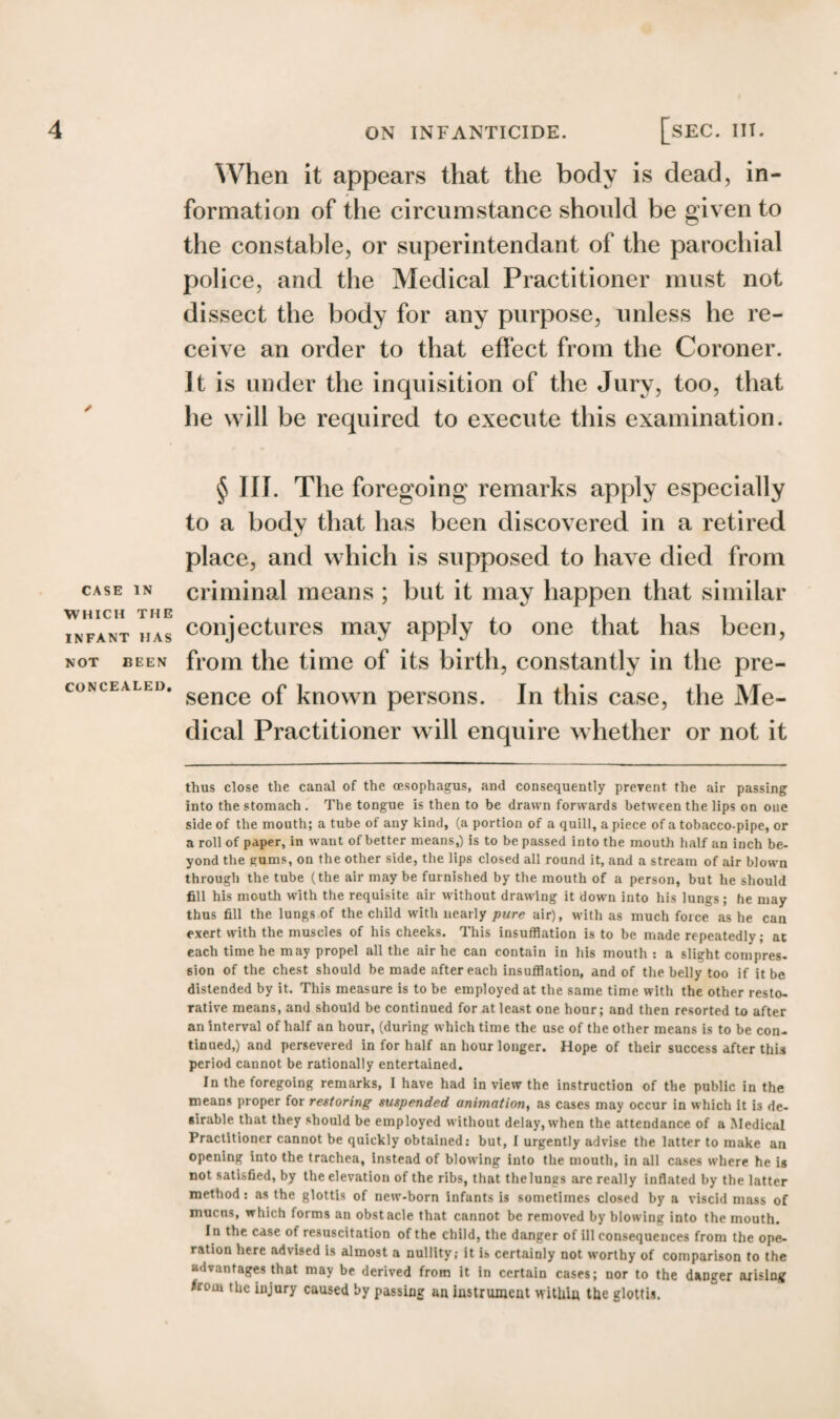 / CASE IN WHICH THE INFANT HAS NOT KEEN CONCEALED. When it appears that the body is dead, in¬ formation of the circumstance should be given to the constable, or superintendant of the parochial police, and the Medical Practitioner must not dissect the body for any purpose, unless he re¬ ceive an order to that effect from the Coroner. ]t is under the inquisition of the Jury, too, that he will be required to execute this examination. § III. The foregoing remarks apply especially to a body that has been discovered in a retired place, and which is supposed to have died from criminal means ; but it may happen that similar conjectures may apply to one that has been, from the time of its birth, constantly in the pre¬ sence of known persons. In this case, the Me¬ dical Practitioner will enquire whether or not it thus close the canal of the oesophagus, and consequently prevent the air passing into the stomach . The tongue is then to be drawn forwards between the lips on one side of the mouth; a tube of any kind, (a portion of a quill, a piece of a tobacco-pipe, or a roll of paper, in want of better means,) is to be passed into the mouth half an inch be¬ yond the gums, on the other side, the lips closed all round it, and a stream of air blown through the tube (the air may be furnished by the mouth of a person, but he should fill his mouth with the requisite air without drawing it down into his lungs; he may thus fill the lungs of the child with nearly pure air), with as much force as he can exert with the muscles of his cheeks. This insufflation is to be made repeatedly; at each time he may propel all the air he can contain in his mouth : a slight compres- sion of the chest should be made after each insufflation, and of the belly too if it be distended by it. This measure is to be employed at the same time with the other resto¬ rative means, and should be continued for at least one hour; and then resorted to after an interval of half an hour, (during which time the use of the other means is to be con¬ tinued,) and persevered in for half an hour longer. Hope of their success after this period cannot be rationally entertained. In the foregoing remarks, 1 have had in view the instruction of the public in the means proper for restoring suspended animation, as cases may occur in which it is de¬ sirable that they should be employed without delay, when the attendance of a Medical Practitioner cannot be quickly obtained: but, I urgently advise the latter to make an opening into the trachea, instead of blowing into the mouth, in all cases where he is not satisfied, by the elevation of the ribs, that the lungs are really inflated by the latter method: as the glottis of new-born infants is sometimes closed by a viscid mass of mucus, which forms an obstacle that cannot be removed by blowing into the mouth. In the case of resuscitation of the child, the danger of ill consequences from the ope¬ ration here advised is almost a nullity,- it is certainly not worthy of comparison to the advantages that may be derived from it in certain cases; nor to the danger arising from the injury caused by passing an instrument within the glottis.