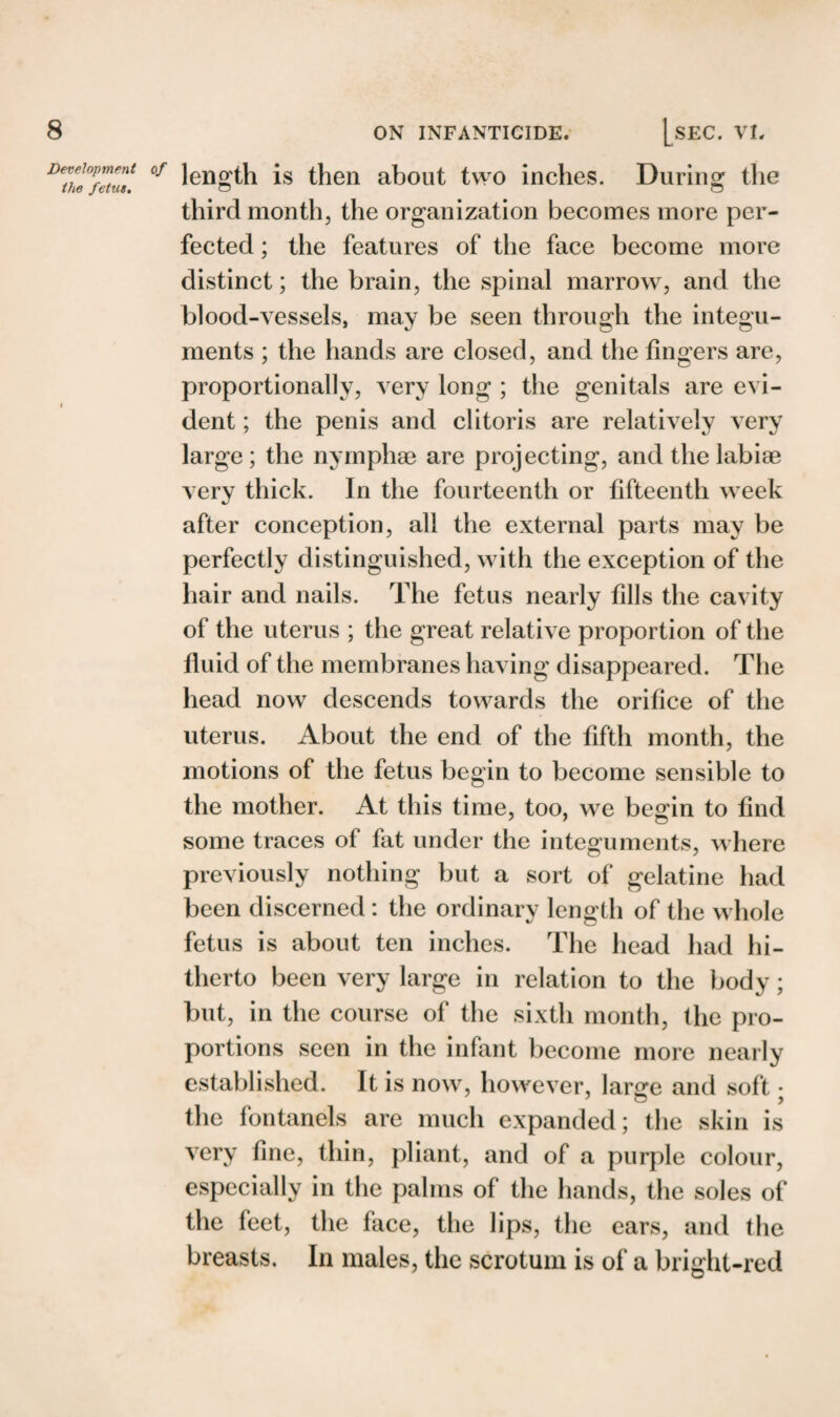 Development the fetus. length is then about two inches. During the third month, the organization becomes more per¬ fected ; the features of the face become more distinct; the brain, the spinal marrow, and the blood-vessels, may be seen through the integu¬ ments ; the hands are closed, and the fingers are, proportionally, very long ; the genitals are evi¬ dent ; the penis and clitoris are relatively very large; the nymphae are projecting, and the labiae very thick. In the fourteenth or fifteenth week after conception, all the external parts may be perfectly distinguished, with the exception of the hair and nails. The fetus nearly fills the cavity of the uterus ; the great relative proportion of the fluid of the membranes having disappeared. The head now descends towards the orifice of the uterus. About the end of the fifth month, the motions of the fetus begin to become sensible to the mother. At this time, too, we begin to find some traces of fat under the integuments, where previously nothing but a sort of gelatine had been discerned : the ordinary length of the whole fetus is about ten inches. The head had hi¬ therto been very large in relation to the body; but, in the course of the sixth month, the pro¬ portions seen in the infant become more nearly established. It is now, however, larsre and soft • the fontanels are much expanded; the skin is very fine, thin, pliant, and of a purple colour, especially in the palms of the hands, the soles of the feet, the face, the lips, the ears, and the breasts. In males, the scrotum is of a bright-red