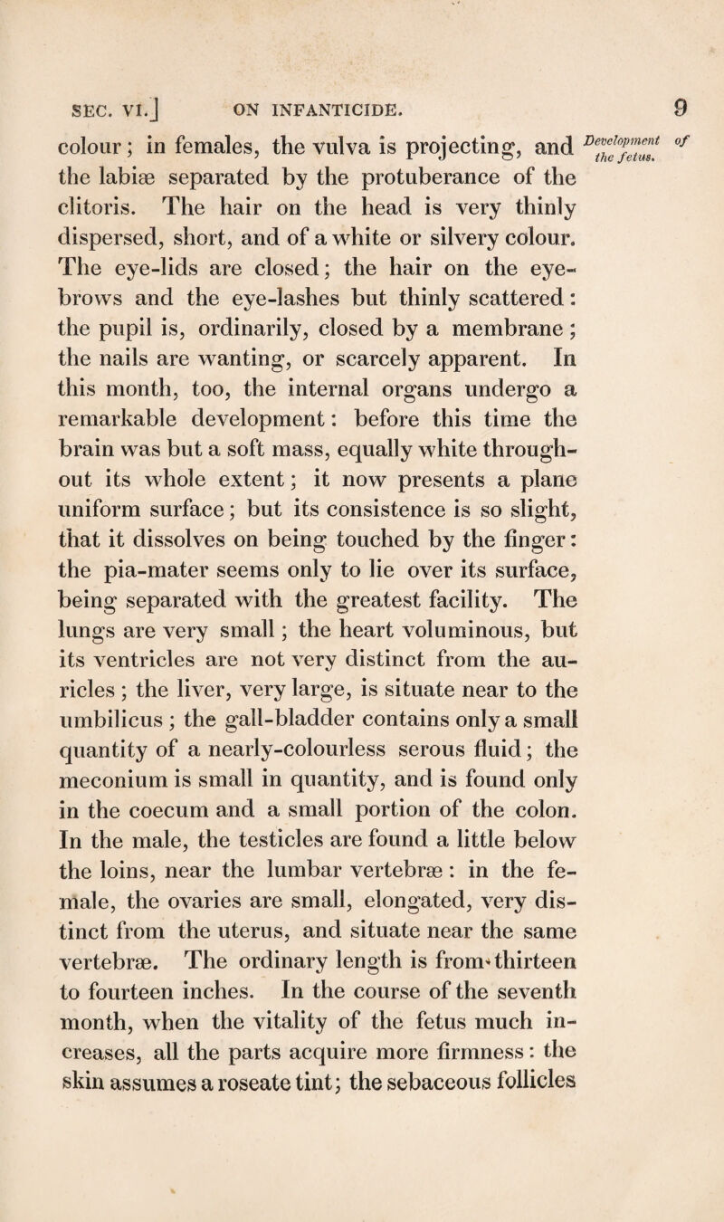 colour; in females, the vulva is projecting, and Detvf^lT °f the labiae separated by the protuberance of the clitoris. The hair on the head is very thinly dispersed, short, and of a white or silvery colour. The eye-lids are closed; the hair on the eye¬ brows and the eye-lashes but thinly scattered: the pupil is, ordinarily, closed by a membrane; the nails are wanting, or scarcely apparent. In this month, too, the internal organs undergo a remarkable development: before this time the brain was but a soft mass, equally white through¬ out its whole extent; it now presents a plane uniform surface; but its consistence is so slight, that it dissolves on being touched by the finger: the pia-mater seems only to lie over its surface, being separated with the greatest facility. The lungs are very small; the heart voluminous, but its ventricles are not very distinct from the au¬ ricles ; the liver, very large, is situate near to the umbilicus ; the gall-bladder contains only a small quantity of a nearly-colourless serous fluid; the meconium is small in quantity, and is found only in the coecum and a small portion of the colon. In the male, the testicles are found a little below the loins, near the lumbar vertebrae : in the fe¬ male, the ovaries are small, elongated, very dis¬ tinct from the uterus, and situate near the same vertebrae. The ordinary length is from* thirteen to fourteen inches. In the course of the seventh month, when the vitality of the fetus much in¬ creases, all the parts acquire more firmness: the skin assumes a roseate tint; the sebaceous follicles