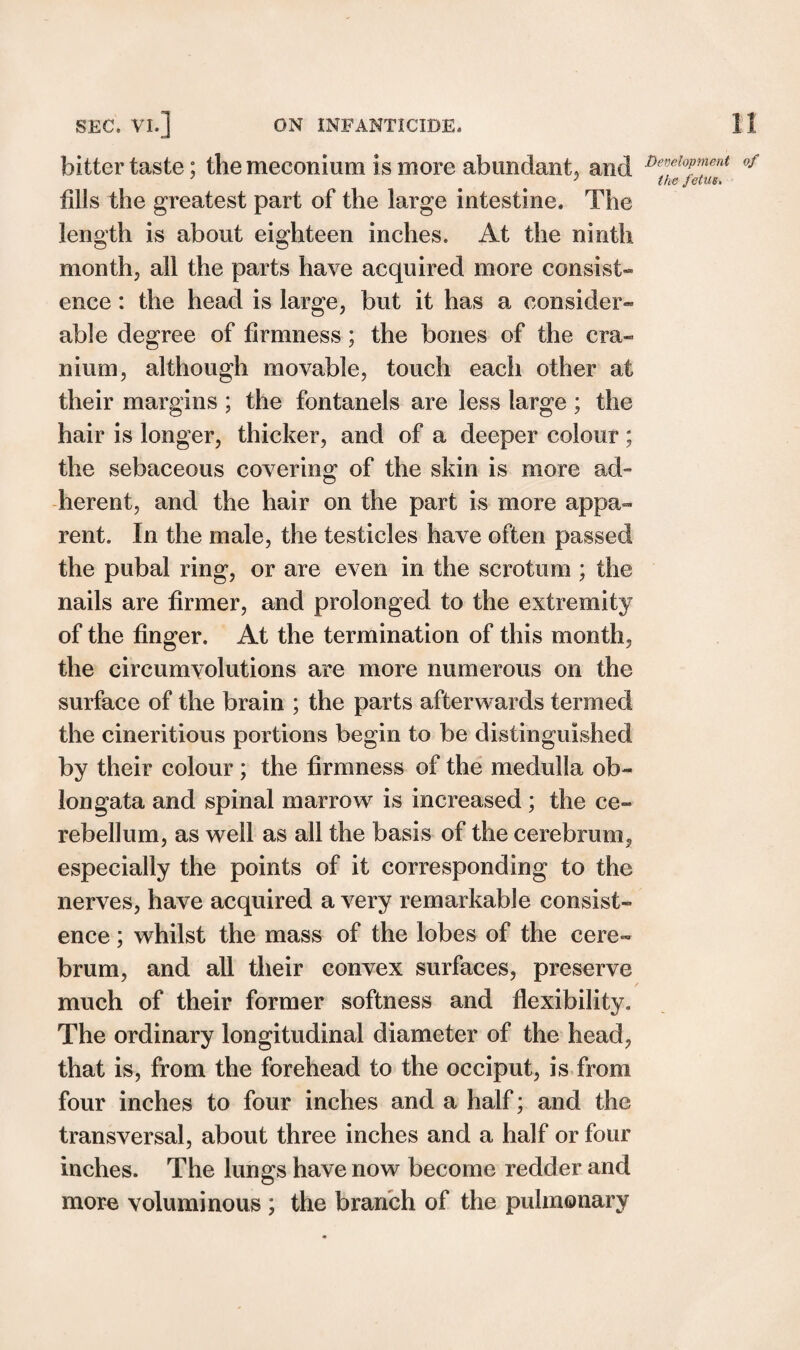 bitter taste; the meconium is more abundant, and fills the greatest part of the large intestine. The length is about eighteen inches. At the ninth month, all the parts have acquired more consist¬ ence : the head is large, but it has a consider¬ able degree of firmness; the bones of the cra¬ nium, although movable, touch each other at their margins ; the fontanels are less large ; the hair is longer, thicker, and of a deeper colour ; the sebaceous covering of the skin is more ad¬ herent, and the hair on the part is more appa¬ rent. In the male, the testicles have often passed the pubal ring, or are even in the scrotum ; the nails are firmer, and prolonged to the extremity of the finger. At the termination of this month, the circumvolutions are more numerous on the surface of the brain ; the parts afterwards termed the cineritious portions begin to be distinguished by their colour ; the firmness of the medulla ob¬ longata and spinal marrow is increased ; the ce¬ rebellum, as well as all the basis of the cerebrum, especially the points of it corresponding to the nerves, have acquired a very remarkable consist¬ ence ; whilst the mass of the lobes of the cere¬ brum, and all their convex surfaces, preserve / much of their former softness and flexibility. The ordinary longitudinal diameter of the head, that is, from the forehead to the occiput, is from four inches to four inches and a half; and the transversal, about three inches and a half or four inches. The lungs have now become redder and more voluminous ; the branch of the pulmonary Development of the fetus.