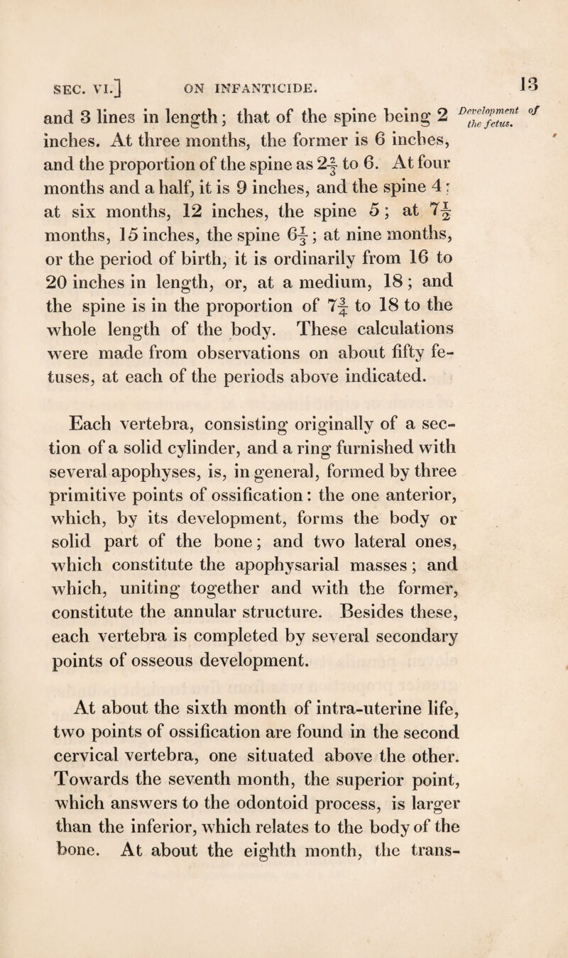 IB and 3 lines in length; that of the spine being 2 inches. At three months, the former is 6 inches, and the proportion of the spine as 2-| to 6. At four months and a half, it is 9 inches, and the spine 4: at six months, 12 inches, the spine 5 ; at 7^ months, 15 inches, the spine 6~; at nine months, or the period of birth, it is ordinarily from 16 to 20 inches in length, or, at a medium, 18; and the spine is in the proportion of 7-f; to 18 to the whole length of the body. These calculations were made from observations on about fifty fe¬ tuses, at each of the periods above indicated. Development of the fetus. Each vertebra, consisting originally of a sec¬ tion of a solid cylinder, and a ring furnished with several apophyses, is, in general, formed by three primitive points of ossification: the one anterior, which, by its development, forms the body or solid part of the bone; and two lateral ones, which constitute the apophysarial masses; and which, uniting together and with the former, constitute the annular structure. Besides these, each vertebra is completed by several secondary points of osseous development. At about the sixth month of intra-uterine life, two points of ossification are found in the second cervical vertebra, one situated above the other. Towards the seventh month, the superior point, which answers to the odontoid process, is larger than the inferior, which relates to the body of the bone. At about the eighth month, the trans-