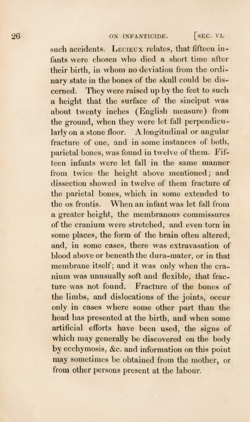 such accidents. Lecieux relates, that fifteen in¬ fants were chosen who died a short time alter their birth, in whom no deviation from the ordi¬ nary state in the bones of the skull could be dis¬ cerned. They were raised up by the feet to such a height that the surface of the sinciput was about twenty inches (English measure) from the ground, when they were let fall perpendicu¬ larly on a stone floor. A longitudinal or angular fracture of one, and in some instances of both, parietal bones, was found in twelve of them. Fif¬ teen infants were let fall in the same manner from twice the height above mentioned; and dissection showed in twelve of them fracture of the parietal bones, which in some extended to the os frontis. When an infant was let fall from a greater height, the membranous commissures of the cranium were stretched, and even torn in some places, the form of the brain often altered, and, in some cases, there was extravasation of blood above or beneath the dura-mater, or in that membrane itself; and it was only when the cra¬ nium was unusually soft and flexible, that frac¬ ture was not found. Fracture of the bones of the limbs, and dislocations of the joints, occur only in cases where some other part than the head has presented at the birth, and when some artificial efforts have been used, the signs of which may generally be discovered on the body by ecchymosis, &c. and information on this point may sometimes be obtained from the mother, or from other persons present at the labour.