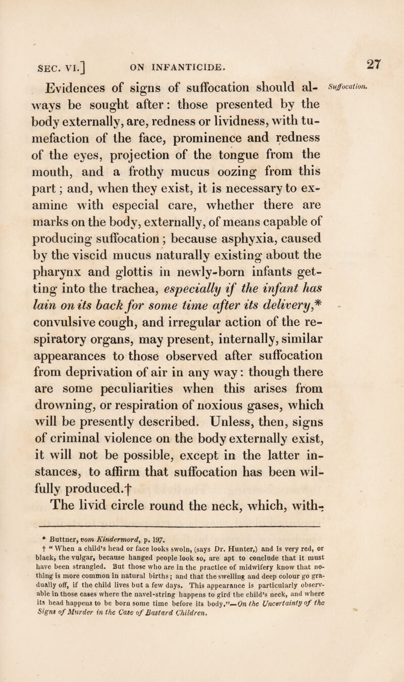 Evidences of signs of suffocation should al¬ ways be sought after: those presented by the body externally, are, redness or lividness, with tu¬ mefaction of the face, prominence and redness of the eyes, projection of the tongue from the mouth, and a frothy mucus oozing from this part; and, when they exist, it is necessary to ex¬ amine with especial care, whether there are marks on the body, externally, of means capable of producing suffocation; because asphyxia, caused by the viscid mucus naturally existing about the pharynx and glottis in newly-born infants get¬ ting into the trachea, especially if the infant has lain on its back for some time after its delivery * convulsive cough, and irregular action of the re¬ spiratory organs, may present, internally, similar appearances to those observed after suffocation from deprivation of air in any way: though there are some peculiarities when this arises from drowning, or respiration of noxious gases, which will be presently described. Unless, then, signs of criminal violence on the body externally exist, it will not be possible, except in the latter in¬ stances, to affirm that suffocation has been wil¬ fully produced.f The livid circle round the neck, which, with- * Buttner, vom Kindermord, p. 197. t “ When a child’s head or face looks swoln, (says Dr. Hunter,) and is very red, or black, the vulgar, because hanged people look so, are apt to conclude that it must have been strangled. But those who are in the practice of midwifery know that no¬ thing is more common in natural births; and that the swelling and deep colour go gra¬ dually off, if the child lives but a few days. This appearance is particularly observ¬ able in those cases where the navel-string happens to gird the child’s neck, and where its head happens to be born some time before its body.”— On the Uncertainty of the Signs of Murder in the Case of Bastard Children. Suffocation.