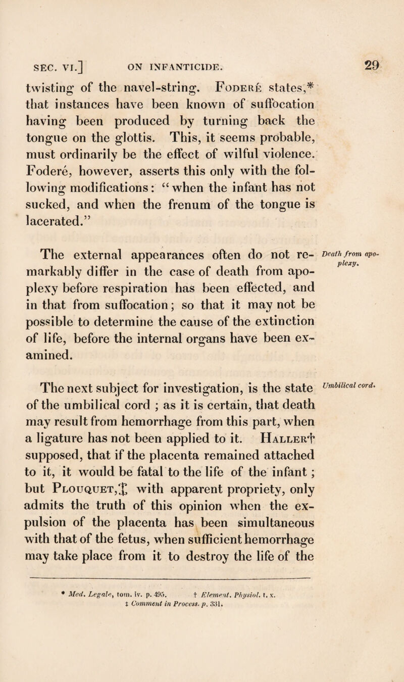 twisting of the navel-string. Fodere states,^ that instances have been known of suffocation having been produced by turning back the tongue on the glottis. This, it seems probable, must ordinarily be the effect of wilful violence. Fodere, however, asserts this only with the fol¬ lowing modifications: “when the infant has not sucked, and when the frenum of the tongue is lacerated.” The external appearances often do not re¬ markably differ in the case of death from apo¬ plexy before respiration has been effected, and in that from suffocation; so that it may not be possible to determine the cause of the extinction of life, before the internal organs have been ex¬ amined. The next subject for investigation, is the state of the umbilical cord ; as it is certain, that death may result from hemorrhage from this part, when a ligature has not been applied to it. Haller^ supposed, that if the placenta remained attached to it, it would be fatal to the life of the infant; but Plouquet,% with apparent propriety, only admits the truth of this opinion when the ex¬ pulsion of the placenta has been simultaneous with that of the fetus, when sufficient hemorrhage may take place from it to destroy the life of the * Med. Legale, tom. iv. p. 495. t Element. Physiol, t. x. t Comment in Process, p. 331* Death from apo¬ plexy. Umbilical cord.