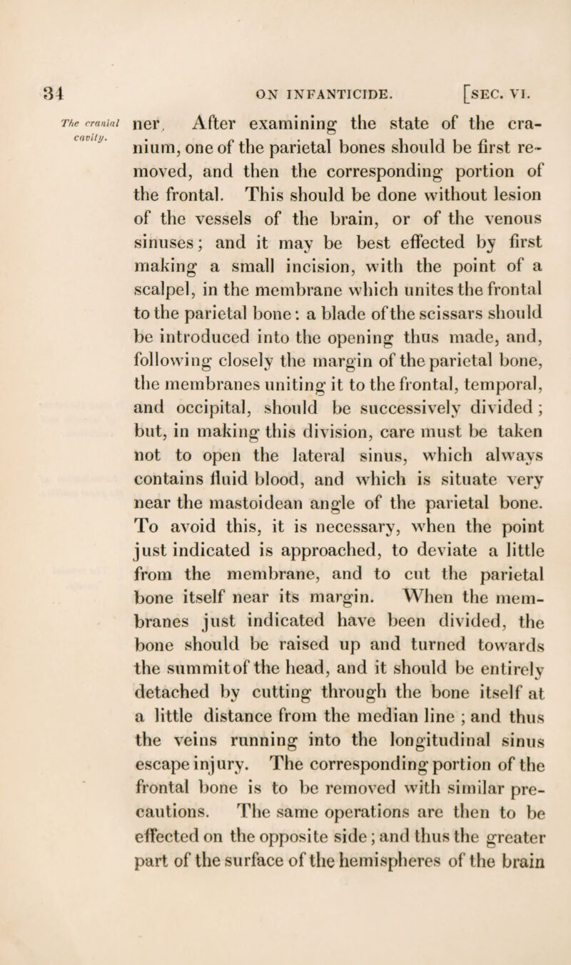 The cranial cavity. ner, After examining the state of the cra¬ nium, one of the parietal bones should be first re ¬ moved, and then the corresponding portion of the frontal. This should be done without lesion of the vessels of the brain, or of the venous sinuses; and it may be best effected by first making a small incision, with the point of a scalpel, in the membrane which unites the frontal to the parietal bone: a blade of the scissars should be introduced into the opening thus made, and, following closely the margin of the parietal bone, the membranes uniting it to the frontal, temporal, and occipital, should be successively divided ; but, in making this division, care must be taken not to open the lateral sinus, which always contains fluid blood, and which is situate very near the mastoidean angle of the parietal bone. To avoid this, it is necessary, when the point just indicated is approached, to deviate a little from the membrane, and to cut the parietal bone itself near its margin. When the mem¬ branes just indicated have been divided, the bone should be raised up and turned towards the summit of the head, and it should be entirely detached by cutting through the bone itself at a little distance from the median line ; and thus the veins running into the longitudinal sinus escape injury. The corresponding portion of the frontal bone is to be removed with similar pre¬ cautions. The same operations are then to be effected on the opposite side; and thus the greater part of the surface of the hemispheres of the brain