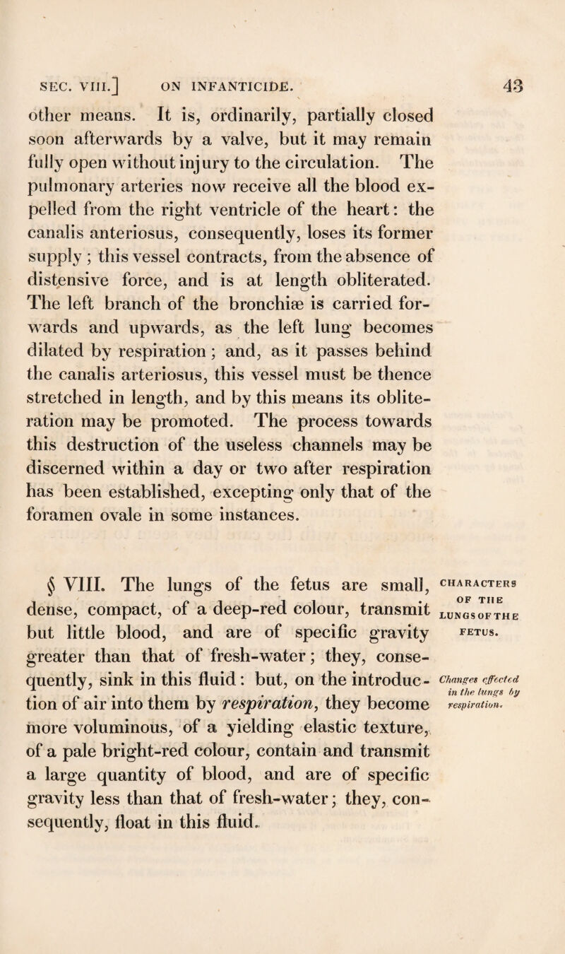 \ other means. It is, ordinarily, partially closed soon afterwards by a valve, but it may remain fully open without inj ury to the circulation. The pulmonary arteries now receive all the blood ex¬ pelled from the right ventricle of the heart: the canalis anteriosus, consequently, loses its former supply ; this vessel contracts, from the absence of distensive force, and is at length obliterated. The left branch of the bronchiae is carried for¬ wards and upwards, as the left lung becomes dilated by respiration ; and, as it passes behind the canalis arteriosus, this vessel must be thence stretched in length, and by this means its oblite¬ ration may be promoted. The process towards this destruction of the useless channels may be discerned within a day or two after respiration has been established, excepting only that of the foramen ovale in some instances. § VIII. The lungs of the fetus are small, characters dense, compact, of a deep-red colour, transmit LUNGsofthe but little blood, and are of specific gravity fetus. greater than that of fresh-water; they, conse¬ quently, sink in this fluid: but, on the introduc - changes effected tion of air into them by respiration, they become respiration. more voluminous, of a yielding elastic texture, of a pale bright-red colour, contain and transmit a large quantity of blood, and are of specific gravity less than that of fresh-water; they, con¬ sequently, float in this fluid.