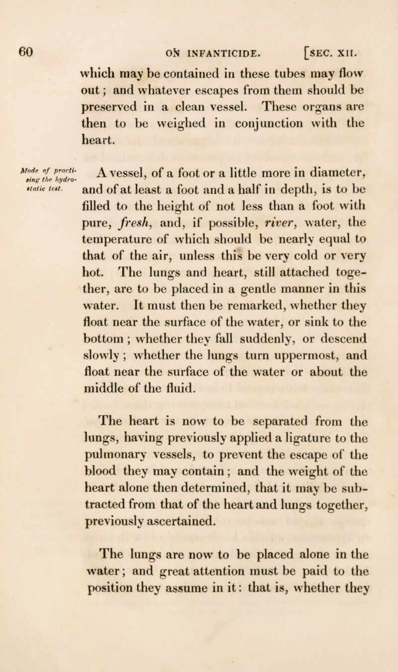 which may be contained in these tubes may flow out; and whatever escapes from them should be preserved in a clean vessel. These organs are then to be weighed in conjunction with the heart. Mode of prneti- ting the hydro- ttutic tett. A vessel, of a foot or a little more in diameter, and of at least a foot and a half in depth, is to be filled to the height of not less than a foot with pure, fresh, and, if possible, river, water, the temperature of which should be nearly equal to that of the air, unless this be very cold or very hot. The lungs and heart, still attached toge¬ ther, are to be placed in a gentle manner in this water. It must then be remarked, whether they float near the surface of the wrater, or sink to the bottom ; whether they fall suddenly, or descend slowly ; whether the lungs turn uppermost, and float near the surface of the water or about the middle of the fluid. The heart is now to be separated from the lungs, having previously applied a ligature to the pulmonary vessels, to prevent the escape of the blood they may contain; and the w eight of the heart alone then determined, that it may be sub¬ tracted from that of the heart and lungs together, previously ascertained. The lungs are now to be placed alone in the water; and great attention must be paid to the position they assume in it: that is, w hether they