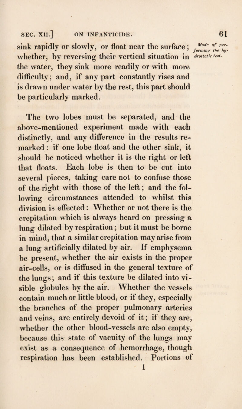 sink rapidly or slowly, or float near the surface; /foAe whether, by reversing their vertical situation in static the water, they sink more readily or with more difficulty; and, if any part constantly rises and is drawn under water by the rest, this part should be particularly marked. The two lobes must be separated, and the above-mentioned experiment made with each distinctly, and any difference in the results re¬ marked : if one lobe float and the other sink, it should be noticed whether it is the right or left that floats. Each lobe is then to be cut into several pieces, taking care not to confuse those of the right with those of the left; and the fol¬ lowing circumstances attended to whilst this division is effected: Whether or not there is the crepitation which is always heard on pressing a lung dilated by respiration ; but it must be borne in mind, that a similar crepitation may arise from a lung artificially dilated by air. If emphysema be present, whether the air exists in the proper air-cells, or is diffused in the general texture of the lungs; and if this texture be dilated into vi¬ sible globules by the air. Whether the vessels contain much or little blood, or if they, especially the branches of the proper pulmonary arteries and veins, are entirely devoid of it; if they are, whether the other blood-vessels are also empty, because this state of vacuity of the lungs may exist as a consequence of hemorrhage, though respiration has been established. Portions of 1 of per- the hy* test.