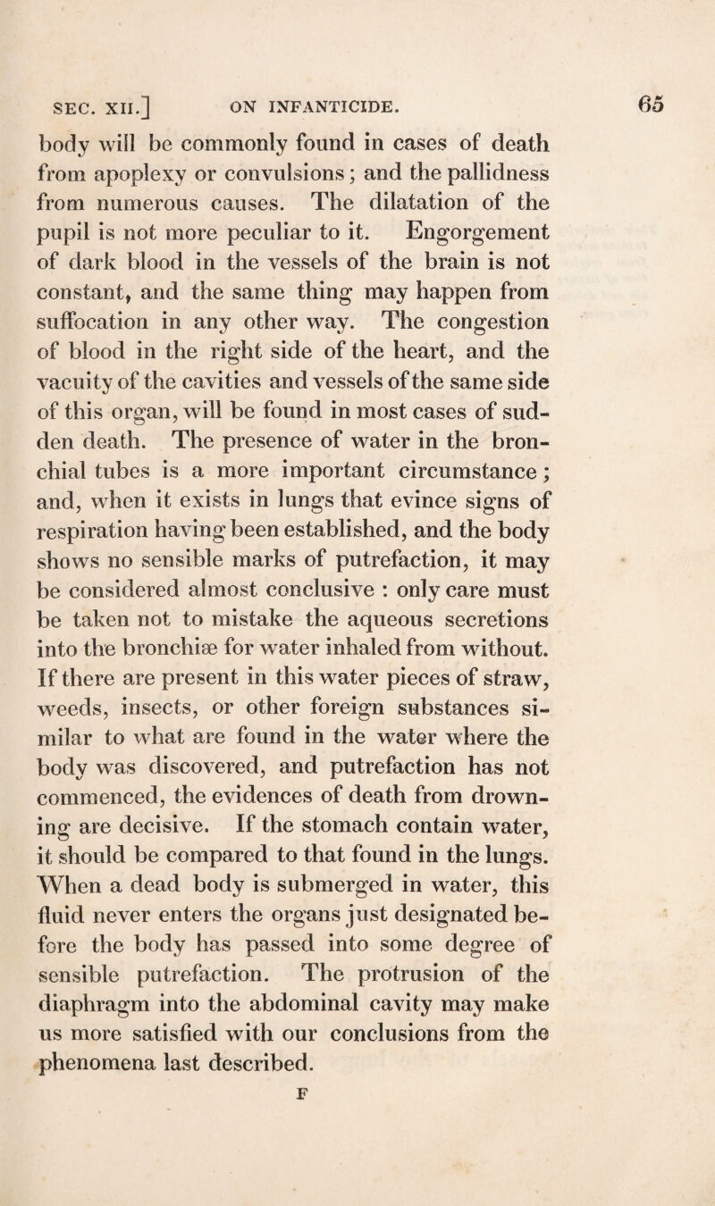 body will be commonly found in cases of death from apoplexy or convulsions; and the pallidness from numerous causes. The dilatation of the pupil is not more peculiar to it. Engorgement of dark blood in the vessels of the brain is not constant, and the same thing may happen from suffocation in any other way. The congestion of blood in the right side of the heart, and the vacuity of the cavities and vessels of the same side of this organ, will be found in most cases of sud¬ den death. The presence of water in the bron¬ chial tubes is a more important circumstance; and, when it exists in lungs that evince signs of respiration having been established, and the body shows no sensible marks of putrefaction, it may be considered almost conclusive : only care must be taken not to mistake the aqueous secretions into the bronchise for water inhaled from without. If there are present in this water pieces of straw, weeds, insects, or other foreign substances si¬ milar to what are found in the water where the body was discovered, and putrefaction has not commenced, the evidences of death from drown¬ ing are decisive. If the stomach contain water, it should be compared to that found in the lungs. When a dead body is submerged in water, this fluid never enters the organs just designated be¬ fore the body has passed into some degree of sensible putrefaction. The protrusion of the diaphragm into the abdominal cavity may make us more satisfied with our conclusions from the phenomena last described. F