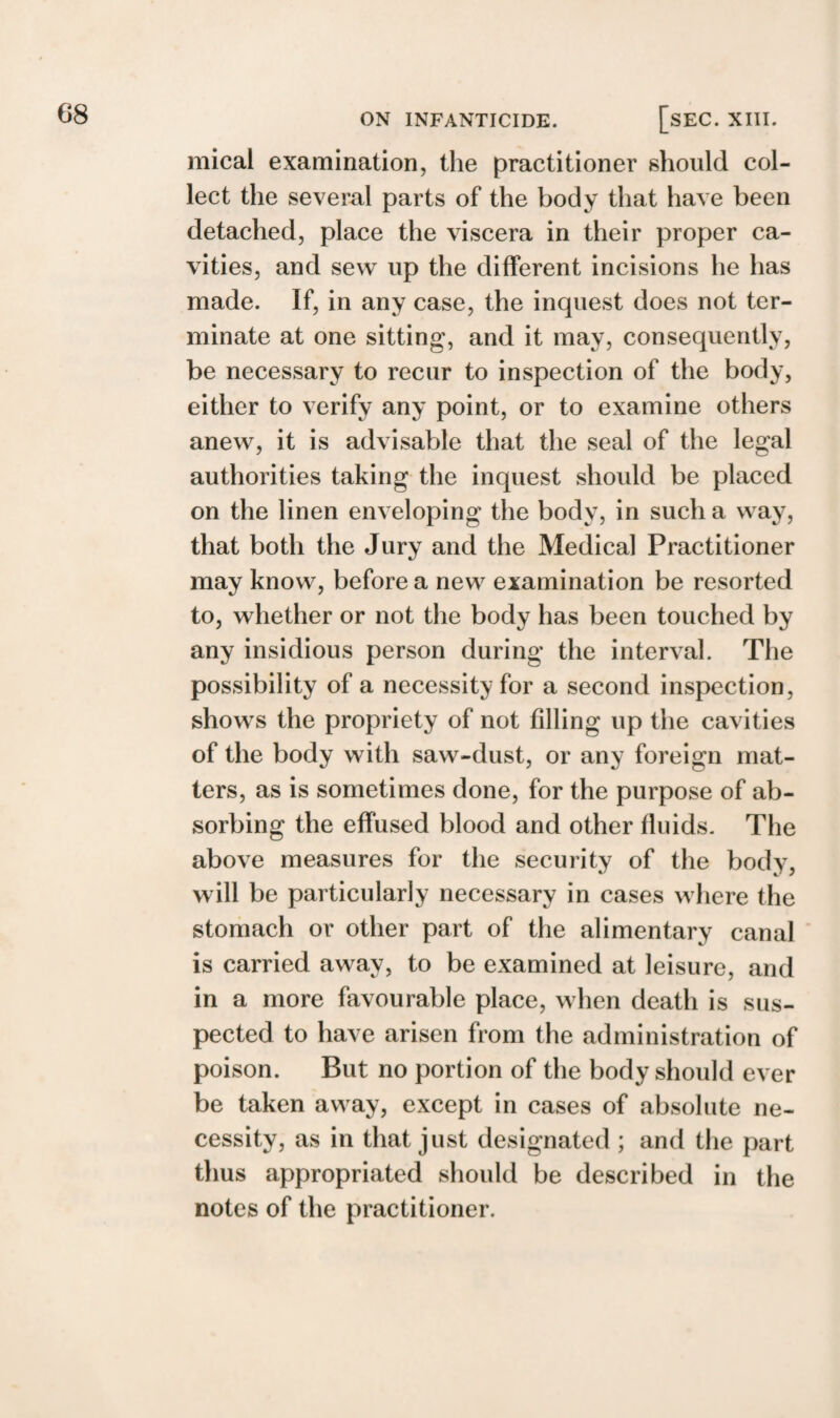 mical examination, the practitioner should col¬ lect the several parts of the body that have been detached, place the viscera in their proper ca¬ vities, and sew up the different incisions he has made. If, in any case, the inquest does not ter¬ minate at one sitting, and it may, consequently, be necessary to recur to inspection of the body, either to verify any point, or to examine others anew, it is advisable that the seal of the legal authorities taking the inquest should be placed on the linen enveloping the body, in such a way, that both the Jury and the Medical Practitioner may know, before a new examination be resorted to, whether or not the body has been touched by any insidious person during the interval. The possibility of a necessity for a second inspection, shows the propriety of not filling up the cavities of the body with saw-dust, or any foreign mat¬ ters, as is sometimes done, for the purpose of ab¬ sorbing the effused blood and other fluids. The above measures for the security of the body, will be particularly necessary in cases where the stomach or other part of the alimentary canal is carried away, to be examined at leisure, and in a more favourable place, when death is sus¬ pected to have arisen from the administration of poison. But no portion of the body should ever be taken away, except in cases of absolute ne¬ cessity, as in that just designated ; and the part thus appropriated should be described in the notes of the practitioner.