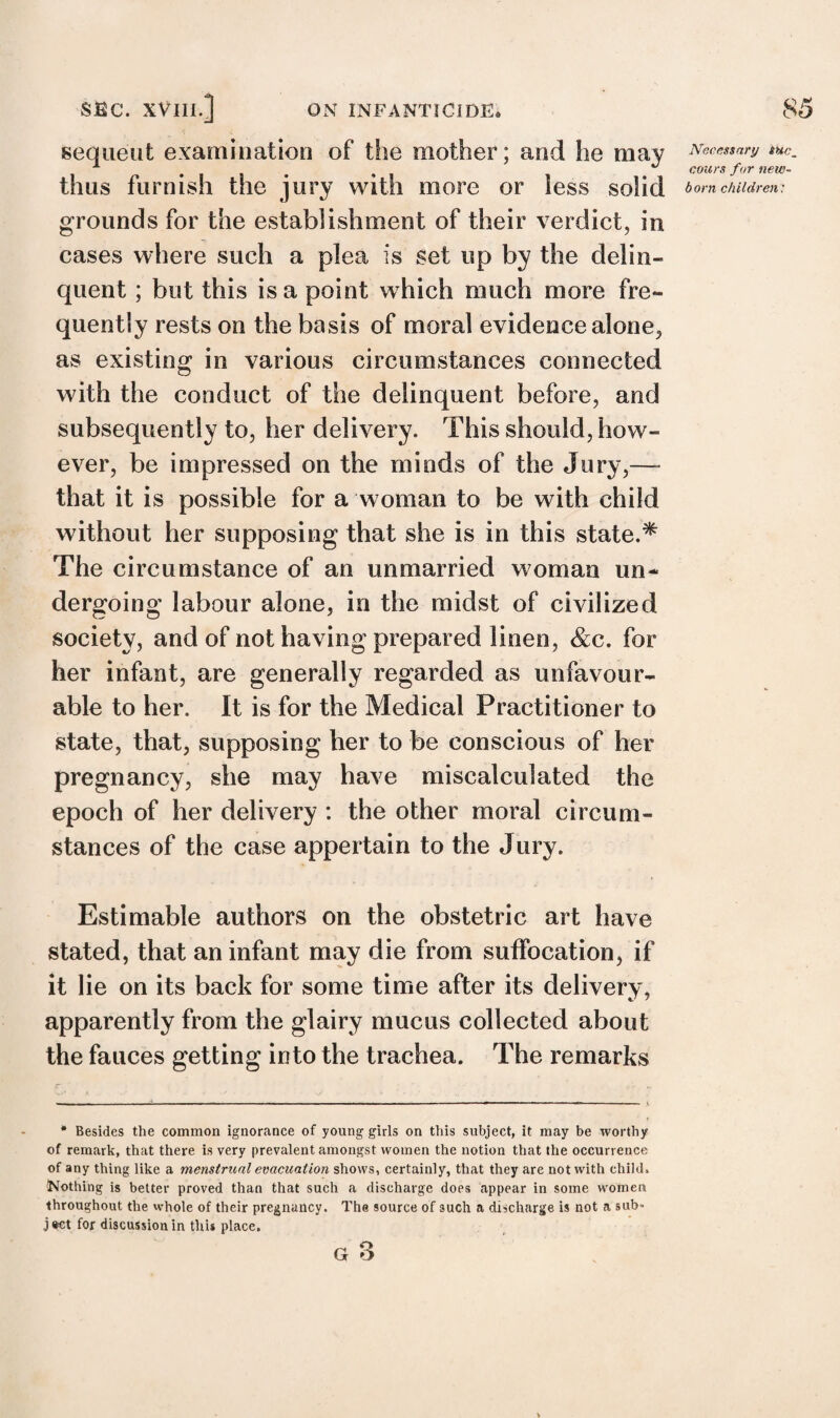 sequent examination of the mother; and he may thus furnish the jury with more or less solid grounds for the establishment of their verdict, in cases where such a plea is set up by the delin¬ quent ; but this is a point which much more fre¬ quently rests on the basis of moral evidence alone, as existing in various circumstances connected with the conduct of the delinquent before, and subsequently to, her delivery. This should, how¬ ever, be impressed on the minds of the Jury,—- that it is possible for a woman to be with child without her supposing that she is in this state.* The circumstance of an unmarried woman un¬ dergoing labour alone, in the midst of civilized society, and of not having prepared linen, &c. for her infant, are generally regarded as unfavour¬ able to her. It is for the Medical Practitioner to state, that, supposing her to be conscious of her pregnancy, she may have miscalculated the epoch of her delivery : the other moral circum¬ stances of the case appertain to the Jury. Estimable authors on the obstetric art have stated, that an infant may die from suffocation, if it lie on its back for some time after its delivery, apparently from the glairy mucus collected about the fauces getting into the trachea. The remarks # Besides the common ignorance of young girls on this subject, it may be worthy of remark, that there is very prevalent amongst women the notion that the occurrence of any thing like a menstrual evacuation shows, certainly, that they are not with child. Nothing is better proved than that such a discharge does appear in some women throughout the whole of their pregnancy. The source of 3uch a discharge is not a sub¬ ject for discussion in this place. G O V Necessary SHc_ cours fur new¬ born children: