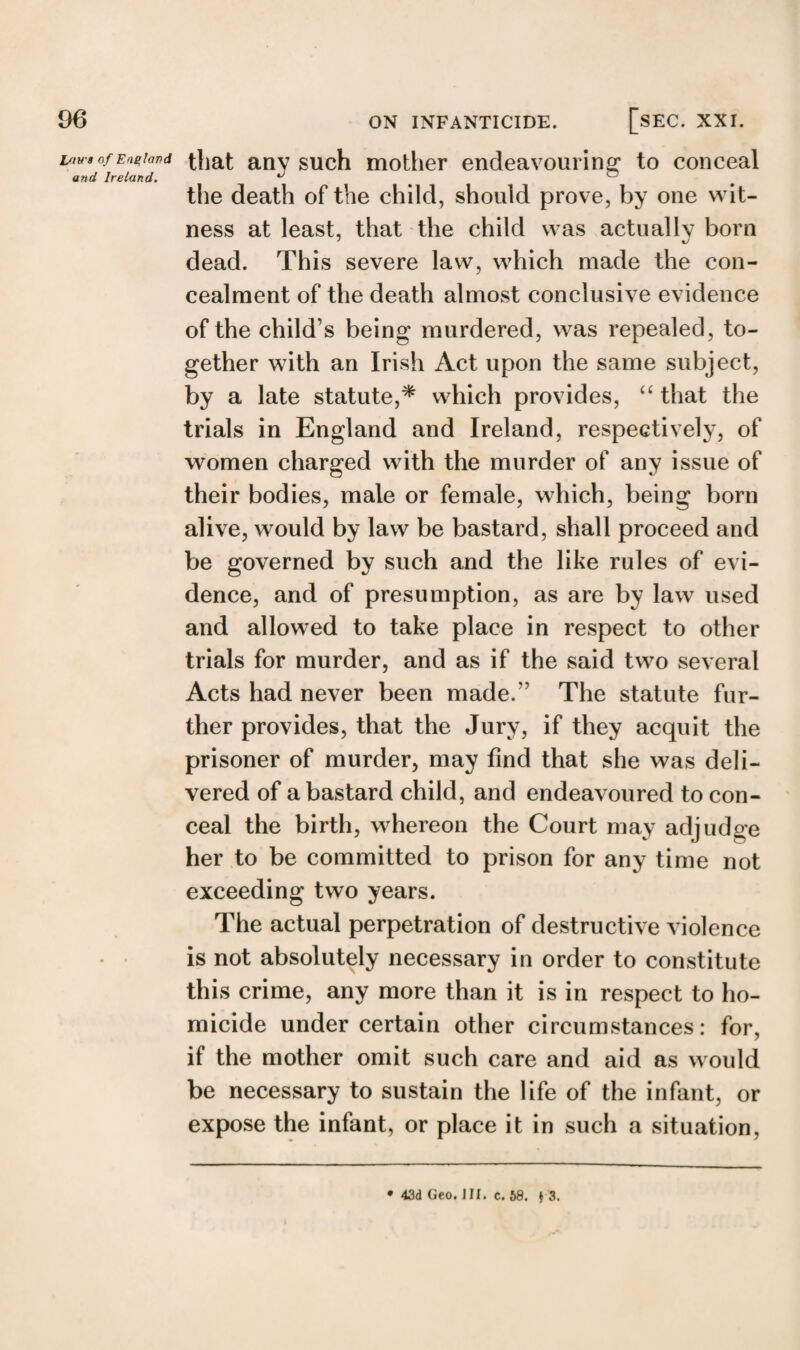 l/nrs of England and Ireland. that any such mother endeavouring to conceal the death of the child, should prove, by one wit¬ ness at least, that the child was actually born dead. This severe law, which made the con¬ cealment of the death almost conclusive evidence of the child’s being murdered, was repealed, to¬ gether with an Irish Act upon the same subject, by a late statute,* which provides, “ that the trials in England and Ireland, respectively, of women charged with the murder of any issue of their bodies, male or female, which, being born alive, would by law be bastard, shall proceed and be governed by such and the like rules of evi¬ dence, and of presumption, as are by law used and allowed to take place in respect to other trials for murder, and as if the said two several Acts had never been made. ’ The statute fur¬ ther provides, that the Jury, if they acquit the prisoner of murder, may find that she was deli¬ vered of a bastard child, and endeavoured to con¬ ceal the birth, whereon the Court may adjudge her to be committed to prison for any time not exceeding two years. The actual perpetration of destructive violence is not absolutely necessary in order to constitute this crime, any more than it is in respect to ho¬ micide under certain other circumstances: for, if the mother omit such care and aid as would be necessary to sustain the life of the infant, or expose the infant, or place it in such a situation. • 43d Geo. III. c. 68. * 3.