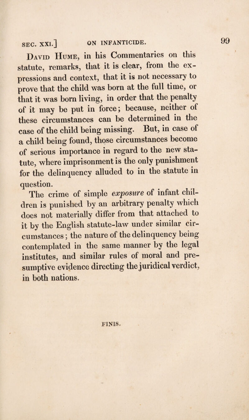 David Hume, in his Commentaries on this statute, remarks, that it is clear, from the ex¬ pressions and context, that it is not necessary to prove that the child was born at the full time, or that it was born living, in order that the penalty of it may be put in force; because, neither of these circumstances can be determined in the case of the child being missing. But, in case of a child being found, those circumstances become of serious importance in regard to the new sta¬ tute, where imprisonment is the only punishment for the delinquency alluded to in the statute in question. The crime of simple exposure of infant chil¬ dren is punished by an arbitrary penalty which does not materially differ from that attached to it by the English statute-law under similar cir¬ cumstances ; the nature of the delinquency being contemplated in the same manner by the legal institutes, and similar rules of moral and pre¬ sumptive evidence directing the juridical verdict, in both nations. FINIS.