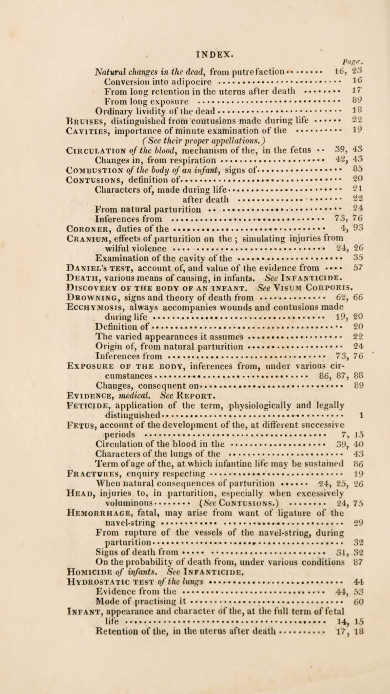 Page. Nutural changes in the dead, from putrefaction. 16, 23 Conversion into adipocire . 16 From long retention in the uterus after death . 17 From long exposure . 89 Ordinary lividity of the dead. 18 Bruises, distinguished from contusions made during life. 22 Cavities, importance of minute examination of the . 19 (See their proper appellations.) Circulation of the blood, mechanism of the, in the fetus •• 39, 43 Changes in, from respiration. 42, 43 Combustion of the body of an infant, signs of. 85 Contusions, definition of... 20 Characters of, made during life. 21 after death . 22 From natural parturition •• . 24 Inferences from . 73, 76 Coroner, duties of the. 4, 93 Cranium, effects of parturition on the ; simulating injuries from wilful violence . 24, 26 Examination of the cavity of the. 35 Daniel’s test, account of, and value of the evidence from 57 Death, various means of causing, in infants. See Infanticide. Discovery of the body of an infant. See Visum Corporis. Drowning, signs and theory of death from .. 62, 66 Ecchymosis, always accompanies wounds and contusions made during life . 19, 20 Definition of. 20 The varied appearances it assumes. 22 Origin of, from natural parturition. 24 Inferences from. 73, 76 Exposure of the body, inferences from, under various cir¬ cumstances .. 86, 87, 88 Changes, consequent on. 89 Evidence, medical. See Report. Feticide, application of the term, physiologically and legally distinguished. 1 Fetus, account of the development of the, at different successive periods . 7, 15 Circulation of the blood in the . 39, 40 Characters of the lungs of the . 43 Term of age of the, at which infantine life may be sustained 86 Fractures, enquiry respecting. 19 When natural consequences of parturition . 24, 25, 26 Head, injuries to, in parturition, especially when excessively voluminous. (Nee Contusions.) . 24,75 Hemorrhage, fatal, may arise from want of ligature of the navel-string. 29 From rupture of the vessels of the navel-string, during parturition. 32 Signs of death from. 31, 32 On the probability of death from, under various conditions 87 Homicide of irrfants. See Infanticide. Hydrostatic test of the lungs. 4-1 Evidence from the . 44, 53 Mode of practising it. 60 Infant, appearance and character of the, at the full term of fetal life . 14, 15